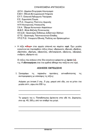 ΣΕΛΙΔΑ 28
ΣΥΝΗΘΙΣΜΕΝΑ ΑΡΚΤΙΚΟΛΕΞΑ
Δ.Ε.Η.: Δημόσια Επιχείρηση Ηλεκτρισμού
Ε.Μ.Υ.: Εθνική Μετεωρολογική Υπηρεσία
Ε.Ρ.Τ.: Ελληνική Ραδιοφωνία Τηλεόραση
Ε.Ε.: Ευρωπαϊκή Ένωση
Η.Π.Α.: Ηνωμένες Πολιτείες Αμερικής
Η/Υ:Ηλεκτρονικός Υπολογιστής
Ι.Κ.Α.: Ίδρυμα Κοινωνικών Ασφαλίσεων
Μ.Μ.Ε.: Μέσα Μαζικής Επικοινωνίας
Ο.Ε.Δ.Β.: Οργανισμός Εκδόσεως Διδακτικών Βιβλίων
Ο.Τ.Ε.: Οργανισμός Τηλεπικοινωνιών Ελλάδας
ΥΠ.Ε.Π.Θ.: Υπουργείο Εθνικής Παιδείας και Θρησκευμάτων
 Η λέξη «ύδωρ» είναι αρχαία ελληνική και σημαίνει νερό. Έχει μεγάλη
οικογένεια και περιλαμβάνει λέξεις όπως: υδραγωγείο, ύδρευση, υδρόβιος,
υδροπλάνο, υδρατμός, υδραυλικός, υδατοσφαίριση, υδρόγειος, υδροφόρα,
ενυδρείο, υδρόφυτο κ.ά.
Οι λέξεις που ανήκουν στην ίδια οικογένεια γράφονται με ύψιλον (υ).
π.χ. Η υδατοσφαίριση είναι ένα ομαδικό άθλημα που παίζεται στο νερό.
ΑΣΚΗΣΕΙΣ ΕΜΠΕΔΩΣΗΣ
1. Ξαναγράφω τις παρακάτω προτάσεις αντικαθιστώντας τις
συντομογραφίες με ολόκληρες τις λέξεις:
Αγόρασε μια έκταση 2 στρ., 5 χλμ. μακριά από εδώ, για να χτίσει ένα
μεγάλο σπίτι, γύρω στα 200 τ.μ.
___________________________________________________
___________________________________________________
Το γραφείο του κ. Παπαδόπουλου βρίσκεται στην οδό Αγ. Δημητρίου,
στον αρ. 45, 100 μ. από τον σταθμό του μετρό.
___________________________________________________
___________________________________________________
 