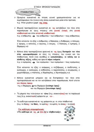 ΣΕΛΙΔΑ 32
ΣΤΑΣΗ ΒΡΟΧΟΣΤΑΛΙΔΩΝ
 Ορισμένα ουσιαστικά σε πτώση γενική χρησιμοποιούνται για να
συμπληρώσουν την έννοια ενός άλλου ουσιαστικού μέσα στην πρόταση.
π.χ. Ήταν μεγάλη η χαρά της νίκης.
 Μερικά προπαροξύτονα ουσιαστικά σε –ος κατεβάζουν τον τόνο στην
παραλήγουσα σε τρεις πτώσεις: στη γενική ενικού, στη γενική
πληθυντικού και στην αιτιατική πληθυντικού.
π.χ. ο άνθρωπος του ανθρώπου – των ανθρώπων – τους ανθρώπους
Έτσι κλίνονται τα εξής: ο άνθρωπος, ο δάσκαλος, ο διάδρομος, ο πόλεμος,
ο όροφος, ο κάτοικος, ο άγγελος, ο άνεμος, ο διάλογος, ο έμπορος, ο
δήμαρχος κ.ά
 Κάποια άλλα προπαροξύτονα αρσενικά σε –ος όμως διατηρούν τον τόνο
στην προπαραλήγουσα σε όλες τις πτώσεις του ενικού και του
πληθυντικού. Αυτά είναι συνήθως οι πολυσύλλαβες, οι λαϊκές και οι
σύνθετες λέξεις, καθώς και αρκετά κύρια ονόματα.
π.χ. ο νερόμυλος του νερόμυλου – των νερόμυλων – τους νερόμυλους
Έτσι κλίνονται τα εξής: ο ανήφορος, ο πεζόδρομος, ο παιδότοπος, ο
αυλόγυρος, ο καλόγερος, α ανθόκηπος, ο λαχανόκηπος, ο ανεμόμυλος, ο
χωματόδρομος, ο πλάτανος, ο Χαράλαμπος, ο Χριστόφορος κ.ά.
 Κάποια ουσιαστικά μπορούν και να διατηρήσουν τον τόνο στην
προπαραλήγουσα και να τον κατεβάσουν στην παραλήγουσα. Αυτό γίνεται
για λόγους ύφους.
π.χ. ο δήμαρχος του δημάρχου (επίσημο ύφος)
και του δήμαρχου (ανεπίσημο ύφος)
 Τα ρήματα που τελειώνουν σε –ώνω (π.χ. ανακοινώνω) και τα παράγωγά
τους (π.χ. ανακοίνωση) γράφονται με -ω- .
 Τα ουδέτερα ουσιαστικά σε –ος γράφονται με -η- στον πληθυντικό
(π.χ. το δάσος – τα δάση, το κράτος – τα κράτη, το άλσος – τα άλση).
Για καλύτερη απομνημόνευση:
«Τα ουδέτερα σε –ος, με ήτα (η) ο πληθυντικός».
ΓΡΑΜΜΑΤΙΚΗ
 