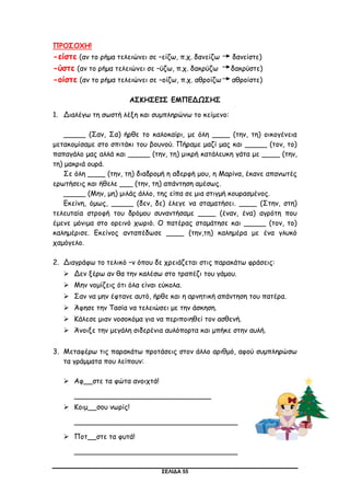 ΣΕΛΙΔΑ 55
ΠΡΟΣΟΧΗ!
-είστε (αν το ρήμα τελειώνει σε –είζω, π.χ. δανείζω δανείστε)
-ύστε (αν το ρήμα τελειώνει σε –ύζω, π.χ. δακρύζω δακρύστε)
-οίστε (αν το ρήμα τελειώνει σε –οίζω, π.χ. αθροίζω αθροίστε)
ΑΣΚΗΣΕΙΣ ΕΜΠΕΔΩΣΗΣ
1. Διαλέγω τη σωστή λέξη και συμπληρώνω το κείμενο:
_____ (Σαν, Σα) ήρθε το καλοκαίρι, με όλη ____ (την, τη) οικογένεια
μετακομίσαμε στο σπιτάκι του βουνού. Πήραμε μαζί μας και _____ (τον, το)
παπαγάλο μας αλλά και _____ (την, τη) μικρή κατάλευκη γάτα με ____ (την,
τη) μακριά ουρά.
Σε όλη ____ (την, τη) διαδρομή η αδερφή μου, η Μαρίνα, έκανε απανωτές
ερωτήσεις και ήθελε ___ (την, τη) απάντηση αμέσως.
_____ (Μην, μη) μιλάς άλλο, της είπα σε μια στιγμή κουρασμένος.
Εκείνη, όμως, _____ (δεν, δε) έλεγε να σταματήσει. ____ (Στην, στη)
τελευταία στροφή του δρόμου συναντήσαμε ____ (έναν, ένα) αγρότη που
έμενε μόνιμα στο ορεινό χωριό. Ο πατέρας σταμάτησε και _____ (τον, το)
καλημέρισε. Εκείνος ανταπέδωσε ____ (την,τη) καλημέρα με ένα γλυκό
χαμόγελο.
2. Διαγράφω το τελικό –ν όπου δε χρειάζεται στις παρακάτω φράσεις:
 Δεν ξέρω αν θα την καλέσω στο τραπέζι του γάμου.
 Μην νομίζεις ότι όλα είναι εύκολα.
 Σαν να μην έφτανε αυτό, ήρθε και η αρνητική απάντηση του πατέρα.
 Άφησε την Τασία να τελειώσει με την άσκηση.
 Κάλεσε μιαν νοσοκόμα για να περιποιηθεί τον ασθενή.
 Άνοιξε την μεγάλη σιδερένια αυλόπορτα και μπήκε στην αυλή.
3. Μεταφέρω τις παρακάτω προτάσεις στον άλλο αριθμό, αφού συμπληρώσω
τα γράμματα που λείπουν:
 Αφ__στε τα φώτα ανοιχτά!
_______________________________
 Κοιμ__σου νωρίς!
_____________________________________
 Ποτ__στε τα φυτά!
_____________________________________
 