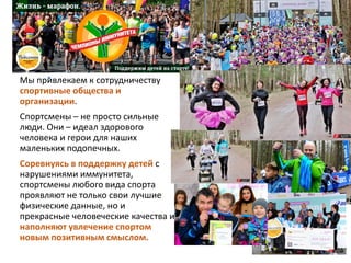 Мы привлекаем к сотрудничеству
спортивные общества и
организации.
Спортсмены – не просто сильные
люди. Они – идеал здорового
человека и герои для наших
маленьких подопечных.
Соревнуясь в поддержку детей с
нарушениями иммунитета,
спортсмены любого вида спорта
проявляют не только свои лучшие
физические данные, но и
прекрасные человеческие качества и
наполняют увлечение спортом
новым позитивным смыслом.
 