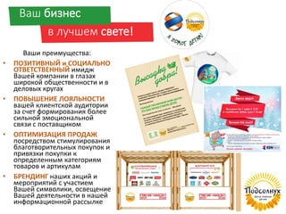 Ваш бизнес
в лучшем свете!
Ваши преимущества:
• ПОЗИТИВНЫЙ и СОЦИАЛЬНО
ОТВЕТСТВЕННЫЙ имидж
Вашей компании в глазах
широкой общественности и в
деловых кругах
• ПОВЫШЕНИЕ ЛОЯЛЬНОСТИ
вашей клиентской аудитории
за счет формирования более
сильной эмоциональной
связи с поставщиком
• ОПТИМИЗАЦИЯ ПРОДАЖ
посредством стимулирования
благотворительных покупок и
привязки покупки к
определенным категориям
товаров и артикулам
• БРЕНДИНГ наших акций и
мероприятий с участием
Вашей символики, освещение
Вашей деятельности в нашей
информационной рассылке
 