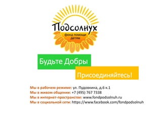 Будьте Добры
Присоединяйтесь!
Мы в рабочем режиме: ул. Пудовкина, д.6 к.1
Мы в живом общении: +7 (495) 767 7338
Мы в интернет-пространстве: www.fondpodsolnuh.ru
Мы в социальной сети: https://www.facebook.com/fondpodsolnuh
 