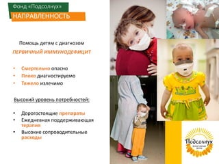 Фонд «Подсолнух»
НАПРАВЛЕННОСТЬ
Помощь детям с диагнозом
ПЕРВИЧНЫЙ ИММУНОДЕФИЦИТ
• Смертельно опасно
• Плохо диагностируемо
• Тяжело излечимо
Высокий уровень потребностей:
• Дорогостоящие препараты
• Ежедневная поддерживающая
терапия
• Высокие сопроводительные
расходы
 