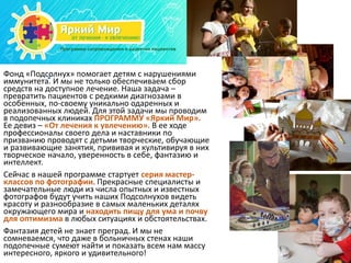 Фонд «Подсолнух» помогает детям с нарушениями
иммунитета. И мы не только обеспечиваем сбор
средств на доступное лечение. Наша задача –
превратить пациентов с редкими диагнозами в
особенных, по-своему уникально одаренных и
реализованных людей. Для этой задачи мы проводим
в подопечных клиниках ПРОГРАММУ «Яркий Мир».
Ее девиз – «От лечения к увлечению». В ее ходе
профессионалы своего дела и наставники по
призванию проводят с детьми творческие, обучающие
и развивающие занятия, прививая и культивируя в них
творческое начало, уверенность в себе, фантазию и
интеллект.
Сейчас в нашей программе стартует серия мастер-
классов по фотографии. Прекрасные специалисты и
замечательные люди из числа опытных и известных
фотографов будут учить наших Подсолнухов видеть
красоту и разнообразие в самых маленьких деталях
окружающего мира и находить пищу для ума и почву
для оптимизма в любых ситуациях и обстоятельствах.
Фантазия детей не знает преград. И мы не
сомневаемся, что даже в больничных стенах наши
подопечные сумеют найти и показать всем нам массу
интересного, яркого и удивительного!
 