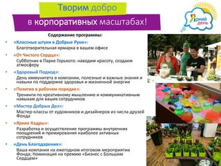Творим добро
в корпоративных масштабах!
Содержание программы:
• «Классные штуки в Добрые Руки»:
Благотворительная ярмарка в вашем офисе
• «От Чистого Сердца»:
Субботник в Парке Горького: наводим красоту, создаем
атмосферу
• «Здоровый Подход»:
День иммунитета в компании, полезные и важные знания и
навыки по поддержке здоровья и жизненной энергии
• «Позитив в рабочем порядке»:
Тренинги по креативному мышлению и коммуникативным
навыкам для ваших сотрудников
• «Мастер Добрых Дел»:
Мастер-классы от художников и дизайнеров из числа друзей
Фонда
• «Яркие Кадры»:
Разработка и осуществление программы внутренних
поощрений и премирования наиболее активных
сотрудников
• «День Благодарения»:
Ваша компания на ежегодном итоговом мероприятии
Фонда; Номинация на премию «Бизнес с Большим
Сердцем»
 