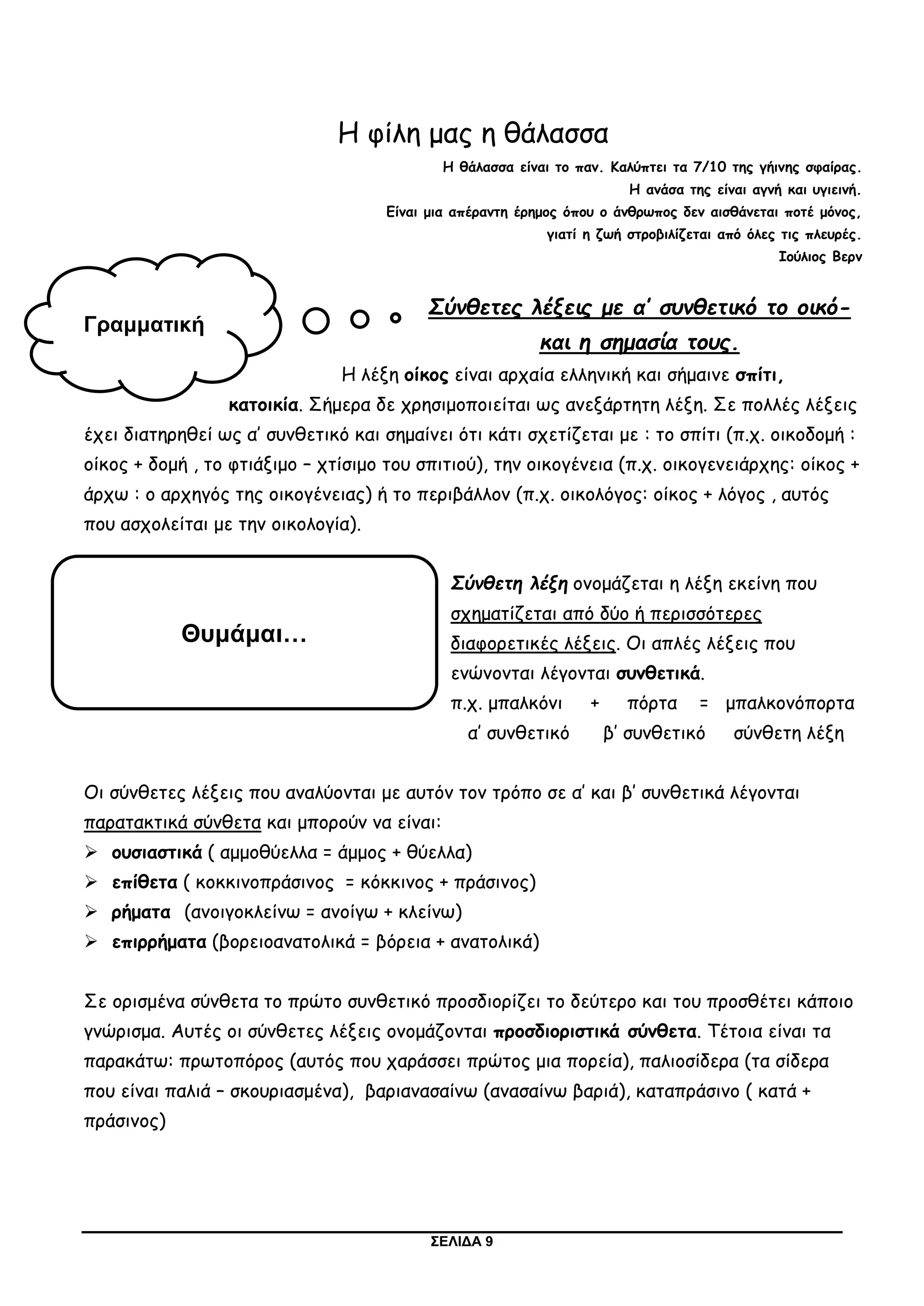 ΣΕΛΙΔΑ 9
Η φίλη μας η θάλασσα
Η θάλασσα είναι το παν. Καλύπτει τα 7/10 της γήινης σφαίρας.
Η ανάσα της είναι αγνή και υγιεινή.
Είναι μια απέραντη έρημος όπου ο άνθρωπος δεν αισθάνεται ποτέ μόνος,
γιατί η ζωή στροβιλίζεται από όλες τις πλευρές.
Ιούλιος Βερν
Σύνθετες λέξεις με α’ συνθετικό το οικό-
και η σημασία τους.
Η λέξη οίκος είναι αρχαία ελληνική και σήμαινε σπίτι,
κατοικία. Σήμερα δε χρησιμοποιείται ως ανεξάρτητη λέξη. Σε πολλές λέξεις
έχει διατηρηθεί ως α’ συνθετικό και σημαίνει ότι κάτι σχετίζεται με : το σπίτι (π.χ. οικοδομή :
οίκος + δομή , το φτιάξιμο – χτίσιμο του σπιτιού), την οικογένεια (π.χ. οικογενειάρχης: οίκος +
άρχω : ο αρχηγός της οικογένειας) ή το περιβάλλον (π.χ. οικολόγος: οίκος + λόγος , αυτός
που ασχολείται με την οικολογία).
Σύνθετη λέξη ονομάζεται η λέξη εκείνη που
σχηματίζεται από δύο ή περισσότερες
διαφορετικές λέξεις. Οι απλές λέξεις που
ενώνονται λέγονται συνθετικά.
π.χ. μπαλκόνι + πόρτα = μπαλκονόπορτα
α’ συνθετικό β’ συνθετικό σύνθετη λέξη
Οι σύνθετες λέξεις που αναλύονται με αυτόν τον τρόπο σε α’ και β’ συνθετικά λέγονται
παρατακτικά σύνθετα και μπορούν να είναι:
 ουσιαστικά ( αμμοθύελλα = άμμος + θύελλα)
 επίθετα ( κοκκινοπράσινος = κόκκινος + πράσινος)
 ρήματα (ανοιγοκλείνω = ανοίγω + κλείνω)
 επιρρήματα (βορειοανατολικά = βόρεια + ανατολικά)
Σε ορισμένα σύνθετα το πρώτο συνθετικό προσδιορίζει το δεύτερο και του προσθέτει κάποιο
γνώρισμα. Αυτές οι σύνθετες λέξεις ονομάζονται προσδιοριστικά σύνθετα. Τέτοια είναι τα
παρακάτω: πρωτοπόρος (αυτός που χαράσσει πρώτος μια πορεία), παλιοσίδερα (τα σίδερα
που είναι παλιά – σκουριασμένα), βαριανασαίνω (ανασαίνω βαριά), καταπράσινο ( κατά +
πράσινος)
Γραμματική
Θυμάμαι…
 