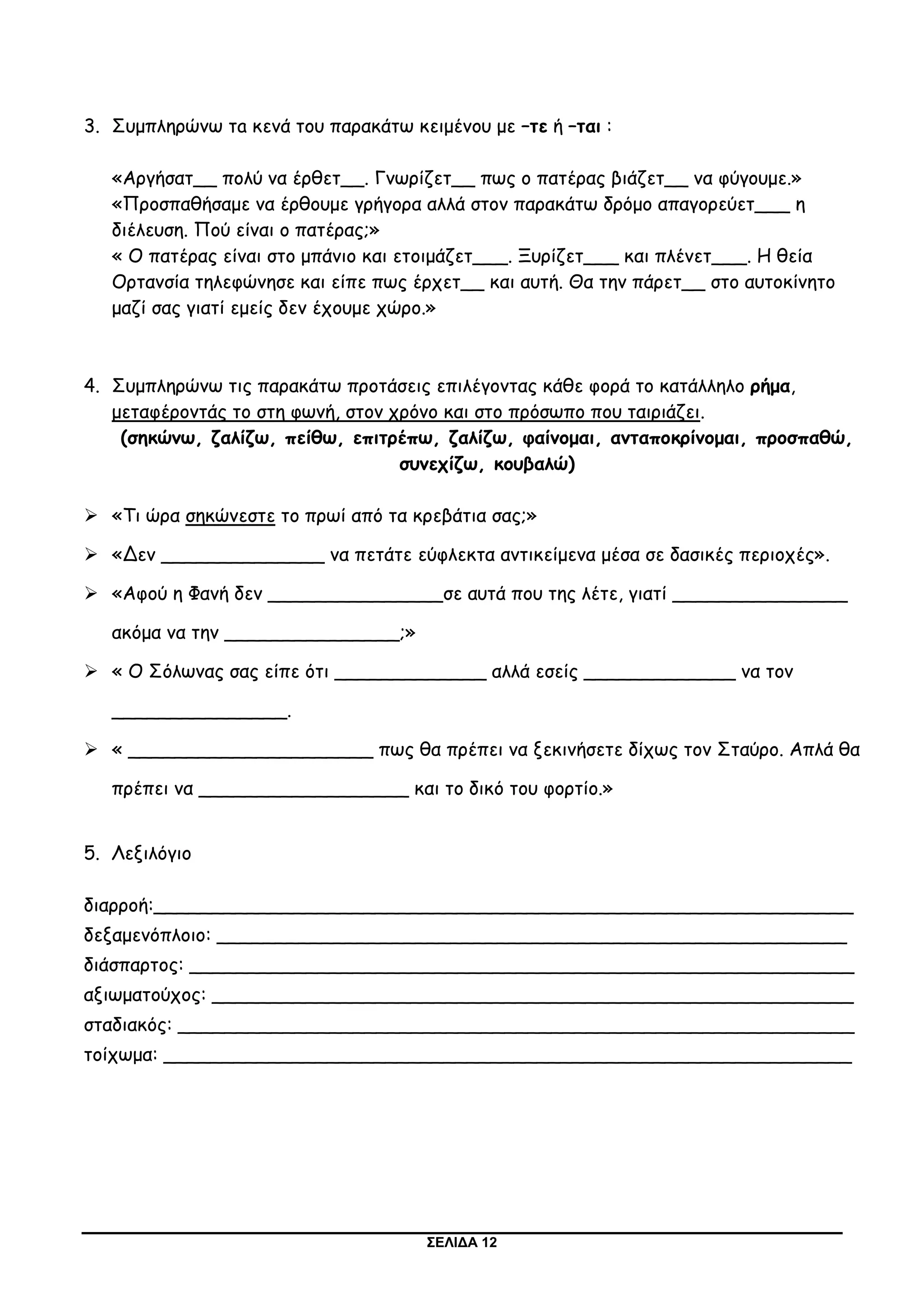 ΣΕΛΙΔΑ 12
3. Συμπληρώνω τa κενά του παρακάτω κειμένου με –τε ή –ται :
«Αργήσατ__ πολύ να έρθετ__. Γνωρίζετ__ πως ο πατέρας βιάζετ__ να φύγουμε.»
«Προσπαθήσαμε να έρθουμε γρήγορα αλλά στον παρακάτω δρόμο απαγορεύετ___ η
διέλευση. Πού είναι ο πατέρας;»
« Ο πατέρας είναι στο μπάνιο και ετοιμάζετ___. Ξυρίζετ___ και πλένετ___. Η θεία
Ορτανσία τηλεφώνησε και είπε πως έρχετ__ και αυτή. Θα την πάρετ__ στο αυτοκίνητο
μαζί σας γιατί εμείς δεν έχουμε χώρο.»
4. Συμπληρώνω τις παρακάτω προτάσεις επιλέγοντας κάθε φορά το κατάλληλο ρήμα,
μεταφέροντάς το στη φωνή, στον χρόνο και στο πρόσωπο που ταιριάζει.
(σηκώνω, ζαλίζω, πείθω, επιτρέπω, ζαλίζω, φαίνομαι, ανταποκρίνομαι, προσπαθώ,
συνεχίζω, κουβαλώ)
 «Τι ώρα σηκώνεστε το πρωί από τα κρεβάτια σας;»
 «Δεν ______________ να πετάτε εύφλεκτα αντικείμενα μέσα σε δασικές περιοχές».
 «Αφού η Φανή δεν _______________σε αυτά που της λέτε, γιατί _______________
ακόμα να την _______________;»
 « Ο Σόλωνας σας είπε ότι _____________ αλλά εσείς _____________ να τον
_______________.
 « _____________________ πως θα πρέπει να ξεκινήσετε δίχως τον Σταύρο. Απλά θα
πρέπει να __________________ και το δικό του φορτίο.»
5. Λεξιλόγιο
διαρροή:____________________________________________________________
δεξαμενόπλοιο: ______________________________________________________
διάσπαρτος: _________________________________________________________
αξιωματούχος: _______________________________________________________
σταδιακός: __________________________________________________________
τοίχωμα: ___________________________________________________________
 