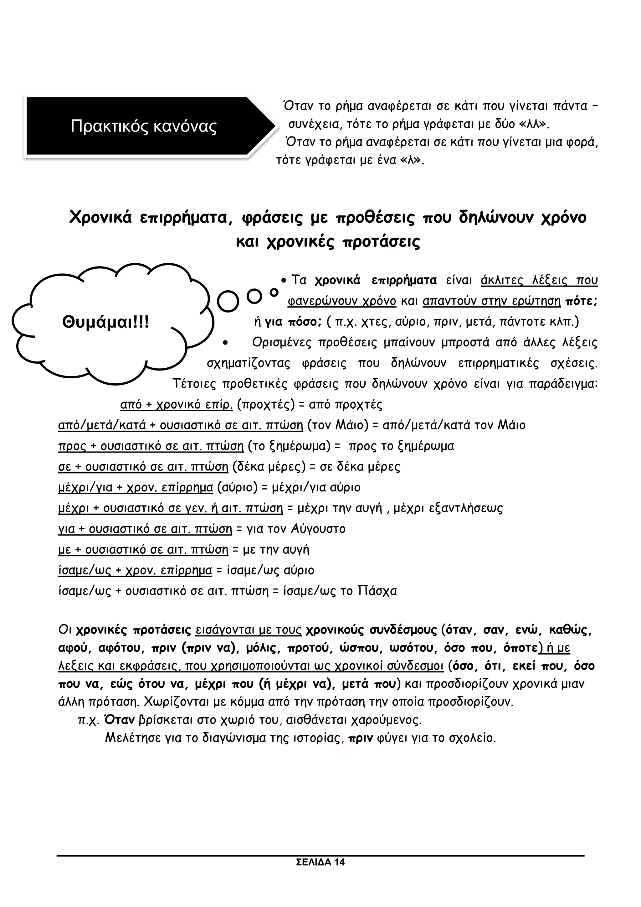 ΣΕΛΙΔΑ 14
Όταν το ρήμα αναφέρεται σε κάτι που γίνεται πάντα –
συνέχεια, τότε το ρήμα γράφεται με δύο «λλ».
Όταν το ρήμα αναφέρεται σε κάτι που γίνεται μια φορά,
τότε γράφεται με ένα «λ».
Χρονικά επιρρήματα, φράσεις με προθέσεις που δηλώνουν χρόνο
και χρονικές προτάσεις
 Τα χρονικά επιρρήματα είναι άκλιτες λέξεις που
φανερώνουν χρόνο και απαντούν στην ερώτηση πότε;
ή για πόσο; ( π.χ. χτες, αύριο, πριν, μετά, πάντοτε κλπ.)
 Ορισμένες προθέσεις μπαίνουν μπροστά από άλλες λέξεις
σχηματίζοντας φράσεις που δηλώνουν επιρρηματικές σχέσεις.
Τέτοιες προθετικές φράσεις που δηλώνουν χρόνο είναι για παράδειγμα:
από + χρονικό επίρ. (προχτές) = από προχτές
από/μετά/κατά + ουσιαστικό σε αιτ. πτώση (τον Μάιο) = από/μετά/κατά τον Μάιο
προς + ουσιαστικό σε αιτ. πτώση (το ξημέρωμα) = προς το ξημέρωμα
σε + ουσιαστικό σε αιτ. πτώση (δέκα μέρες) = σε δέκα μέρες
μέχρι/για + χρον. επίρρημα (αύριο) = μέχρι/για αύριο
μέχρι + ουσιαστικό σε γεν. ή αιτ. πτώση = μέχρι την αυγή , μέχρι εξαντλήσεως
για + ουσιαστικό σε αιτ. πτώση = για τον Αύγουστο
με + ουσιαστικό σε αιτ. πτώση = με την αυγή
ίσαμε/ως + χρον. επίρρημα = ίσαμε/ως αύριο
ίσαμε/ως + ουσιαστικό σε αιτ. πτώση = ίσαμε/ως το Πάσχα
Οι χρονικές προτάσεις εισάγονται με τους χρονικούς συνδέσμους (όταν, σαν, ενώ, καθώς,
αφού, αφότου, πριν (πριν να), μόλις, προτού, ώσπου, ωσότου, όσο που, όποτε) ή με
λεξεις και εκφράσεις, που χρησιμοποιούνται ως χρονικοί σύνδεσμοι (όσο, ότι, εκεί που, όσο
που να, εώς ότου να, μέχρι που (ή μέχρι να), μετά που) και προσδιορίζουν χρονικά μιαν
άλλη πρόταση. Χωρίζονται με κόμμα από την πρόταση την οποία προσδιορίζουν.
π.χ. Όταν βρίσκεται στο χωριό του, αισθάνεται χαρούμενος.
Μελέτησε για το διαγώνισμα της ιστορίας, πριν φύγει για το σχολείο.
Πρακτικός κανόνας
Θυμάμαι!!!
 