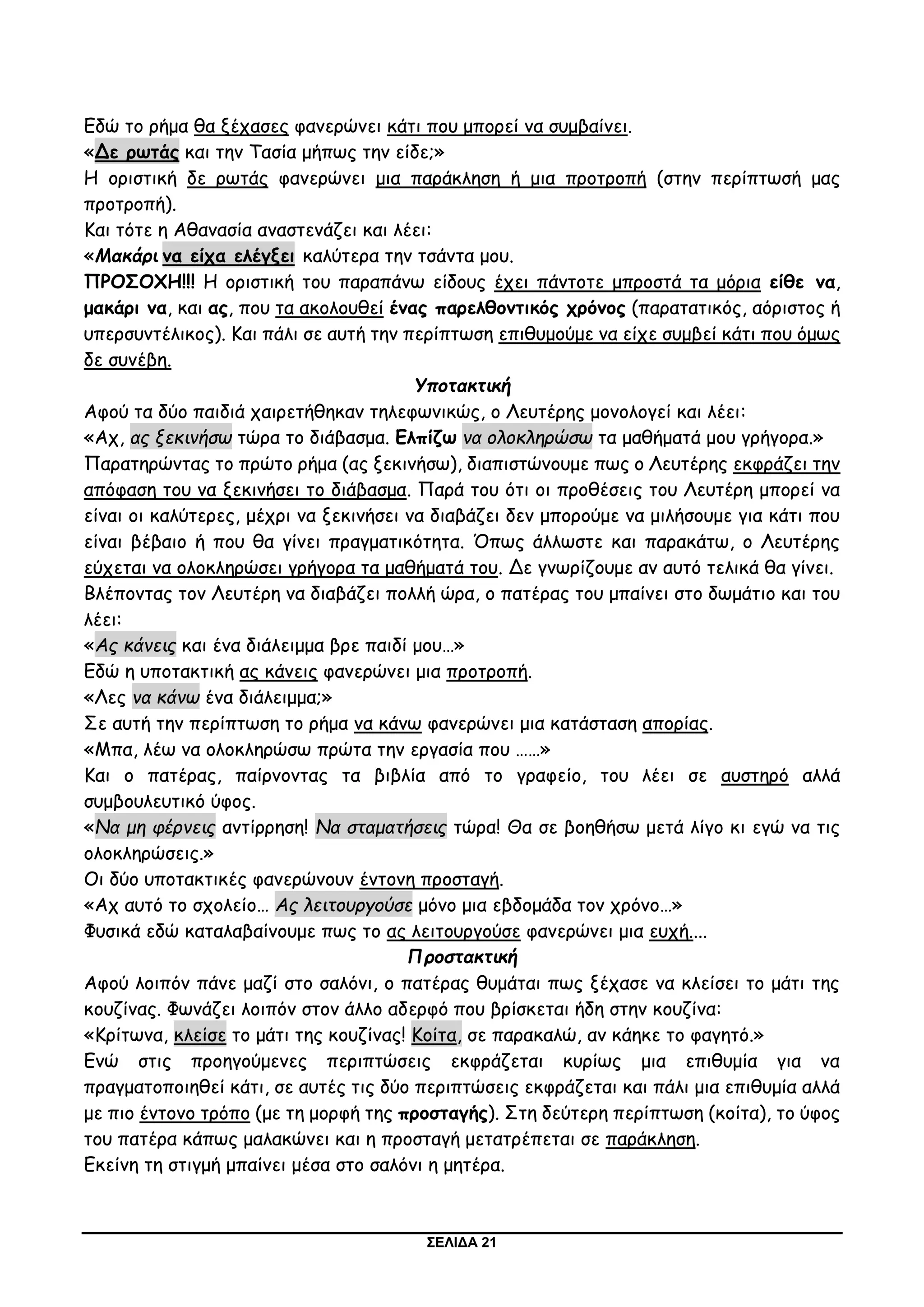 ΣΕΛΙΔΑ 21
Εδώ το ρήμα θα ξέχασες φανερώνει κάτι που μπορεί να συμβαίνει.
«Δε ρωτάς και την Τασία μήπως την είδε;»
Η οριστική δε ρωτάς φανερώνει μια παράκληση ή μια προτροπή (στην περίπτωσή μας
προτροπή).
Και τότε η Αθανασία αναστενάζει και λέει:
«Μακάρι να είχα ελέγξει καλύτερα την τσάντα μου.
ΠΡΟΣΟΧΗ!!! Η οριστική του παραπάνω είδους έχει πάντοτε μπροστά τα μόρια είθε να,
μακάρι να, και ας, που τα ακολουθεί ένας παρελθοντικός χρόνος (παρατατικός, αόριστος ή
υπερσυντέλικος). Και πάλι σε αυτή την περίπτωση επιθυμούμε να είχε συμβεί κάτι που όμως
δε συνέβη.
Υποτακτική
Αφού τα δύο παιδιά χαιρετήθηκαν τηλεφωνικώς, ο Λευτέρης μονολογεί και λέει:
«Αχ, ας ξεκινήσω τώρα το διάβασμα. Ελπίζω να ολοκληρώσω τα μαθήματά μου γρήγορα.»
Παρατηρώντας το πρώτο ρήμα (ας ξεκινήσω), διαπιστώνουμε πως ο Λευτέρης εκφράζει την
απόφαση του να ξεκινήσει το διάβασμα. Παρά του ότι οι προθέσεις του Λευτέρη μπορεί να
είναι οι καλύτερες, μέχρι να ξεκινήσει να διαβάζει δεν μπορούμε να μιλήσουμε για κάτι που
είναι βέβαιο ή που θα γίνει πραγματικότητα. Όπως άλλωστε και παρακάτω, ο Λευτέρης
εύχεται να ολοκληρώσει γρήγορα τα μαθήματά του. Δε γνωρίζουμε αν αυτό τελικά θα γίνει.
Βλέποντας τον Λευτέρη να διαβάζει πολλή ώρα, ο πατέρας του μπαίνει στο δωμάτιο και του
λέει:
«Ας κάνεις και ένα διάλειμμα βρε παιδί μου…»
Εδώ η υποτακτική ας κάνεις φανερώνει μια προτροπή.
«Λες να κάνω ένα διάλειμμα;»
Σε αυτή την περίπτωση το ρήμα να κάνω φανερώνει μια κατάσταση απορίας.
«Μπα, λέω να ολοκληρώσω πρώτα την εργασία που ……»
Και ο πατέρας, παίρνοντας τα βιβλία από το γραφείο, του λέει σε αυστηρό αλλά
συμβουλευτικό ύφος.
«Να μη φέρνεις αντίρρηση! Να σταματήσεις τώρα! Θα σε βοηθήσω μετά λίγο κι εγώ να τις
ολοκληρώσεις.»
Οι δύο υποτακτικές φανερώνουν έντονη προσταγή.
«Αχ αυτό το σχολείο… Ας λειτουργούσε μόνο μια εβδομάδα τον χρόνο…»
Φυσικά εδώ καταλαβαίνουμε πως το ας λειτουργούσε φανερώνει μια ευχή....
Προστακτική
Αφού λοιπόν πάνε μαζί στο σαλόνι, ο πατέρας θυμάται πως ξέχασε να κλείσει το μάτι της
κουζίνας. Φωνάζει λοιπόν στον άλλο αδερφό που βρίσκεται ήδη στην κουζίνα:
«Κρίτωνα, κλείσε το μάτι της κουζίνας! Κοίτα, σε παρακαλώ, αν κάηκε το φαγητό.»
Ενώ στις προηγούμενες περιπτώσεις εκφράζεται κυρίως μια επιθυμία για να
πραγματοποιηθεί κάτι, σε αυτές τις δύο περιπτώσεις εκφράζεται και πάλι μια επιθυμία αλλά
με πιο έντονο τρόπο (με τη μορφή της προσταγής). Στη δεύτερη περίπτωση (κοίτα), το ύφος
του πατέρα κάπως μαλακώνει και η προσταγή μετατρέπεται σε παράκληση.
Εκείνη τη στιγμή μπαίνει μέσα στο σαλόνι η μητέρα.
 