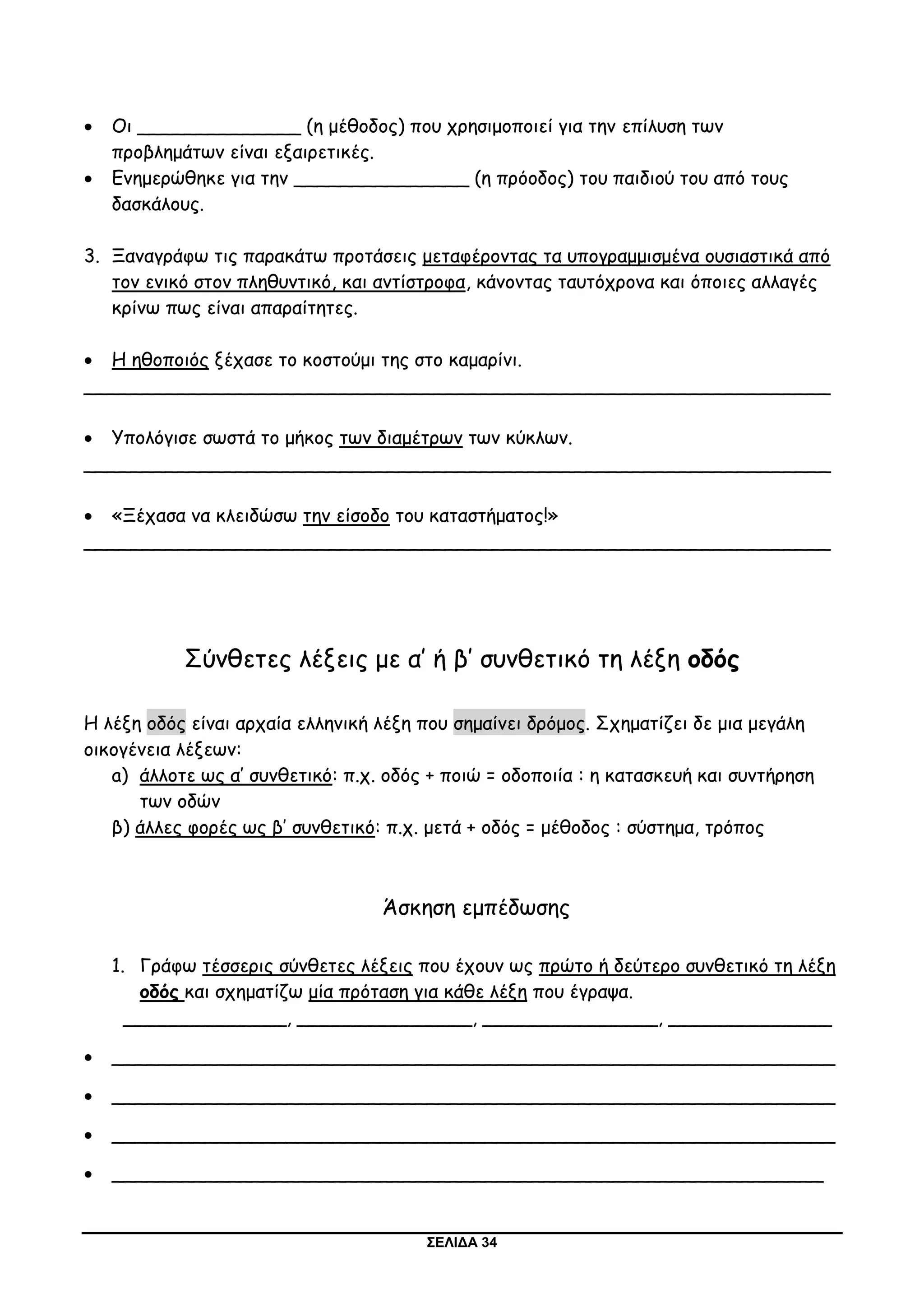 ΣΕΛΙΔΑ 34
 Οι ______________ (η μέθοδος) που χρησιμοποιεί για την επίλυση των
προβλημάτων είναι εξαιρετικές.
 Ενημερώθηκε για την _______________ (η πρόοδος) του παιδιού του από τους
δασκάλους.
3. Ξαναγράφω τις παρακάτω προτάσεις μεταφέροντας τα υπογραμμισμένα ουσιαστικά από
τον ενικό στον πληθυντικό, και αντίστροφα, κάνοντας ταυτόχρονα και όποιες αλλαγές
κρίνω πως είναι απαραίτητες.
 Η ηθοποιός ξέχασε το κοστούμι της στο καμαρίνι.
________________________________________________________________
 Υπολόγισε σωστά το μήκος των διαμέτρων των κύκλων.
________________________________________________________________
 «Ξέχασα να κλειδώσω την είσοδο του καταστήματος!»
________________________________________________________________
Σύνθετες λέξεις με α’ ή β’ συνθετικό τη λέξη οδός
Η λέξη οδός είναι αρχαία ελληνική λέξη που σημαίνει δρόμος. Σχηματίζει δε μια μεγάλη
οικογένεια λέξεων:
a) άλλοτε ως α’ συνθετικό: π.χ. οδός + ποιώ = οδοποιία : η κατασκευή και συντήρηση
των οδών
β) άλλες φορές ως β’ συνθετικό: π.χ. μετά + οδός = μέθοδος : σύστημα, τρόπος
Άσκηση εμπέδωσης
1. Γράφω τέσσερις σύνθετες λέξεις που έχουν ως πρώτο ή δεύτερο συνθετικό τη λέξη
οδός και σχηματίζω μία πρόταση για κάθε λέξη που έγραψα.
______________, _______________, _______________, ______________
 ______________________________________________________________
 ______________________________________________________________
 ______________________________________________________________
 _____________________________________________________________
 