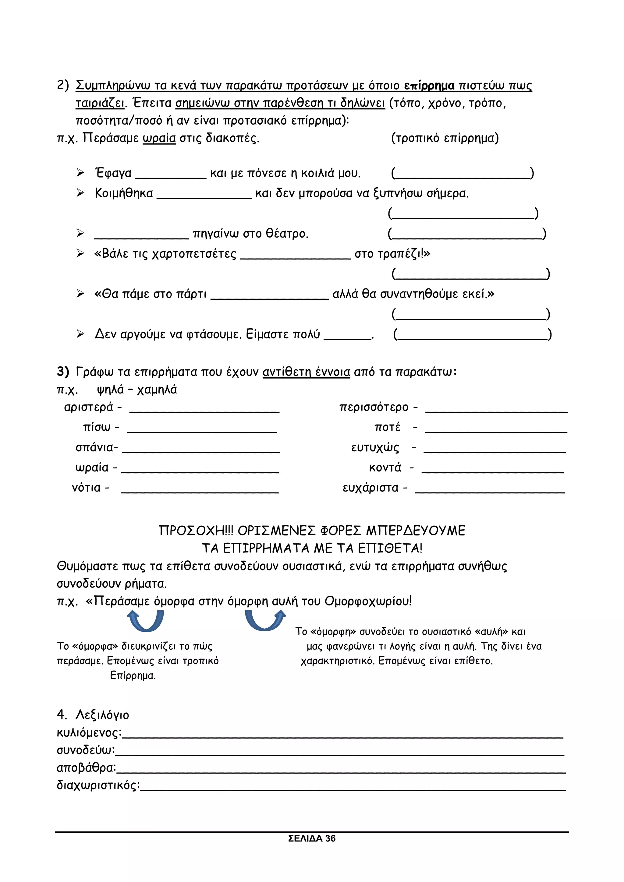 ΣΕΛΙΔΑ 36
2) Συμπληρώνω τα κενά των παρακάτω προτάσεων με όποιο επίρρημα πιστεύω πως
ταιριάζει. Έπειτα σημειώνω στην παρένθεση τι δηλώνει (τόπο, χρόνο, τρόπο,
ποσότητα/ποσό ή αν είναι προτασιακό επίρρημα):
π.χ. Περάσαμε ωραία στις διακοπές. (τροπικό επίρρημα)
 Έφαγα _________ και με πόνεσε η κοιλιά μου. (_________________)
 Κοιμήθηκα ____________ και δεν μπορούσα να ξυπνήσω σήμερα.
(__________________)
 ____________ πηγαίνω στο θέατρο. (___________________)
 «Βάλε τις χαρτοπετσέτες ______________ στο τραπέζι!»
(___________________)
 «Θα πάμε στο πάρτι _______________ αλλά θα συναντηθούμε εκεί.»
(___________________)
 Δεν αργούμε να φτάσουμε. Είμαστε πολύ ______. (___________________)
3) Γράφω τα επιρρήματα που έχουν αντίθετη έννοια από τα παρακάτω:
π.χ. ψηλά – χαμηλά
αριστερά - ___________________ περισσότερο - __________________
πίσω - ___________________ ποτέ - __________________
σπάνια- ____________________ ευτυχώς - __________________
ωραία - ____________________ κοντά - __________________
νότια - ____________________ ευχάριστα - ___________________
ΠΡΟΣΟΧΗ!!! ΟΡΙΣΜΕΝΕΣ ΦΟΡΕΣ ΜΠΕΡΔΕΥΟΥΜΕ
ΤΑ ΕΠΙΡΡΗΜΑΤΑ ΜΕ ΤΑ ΕΠΙΘΕΤΑ!
Θυμόμαστε πως τα επίθετα συνοδεύουν ουσιαστικά, ενώ τα επιρρήματα συνήθως
συνοδεύουν ρήματα.
π.χ. «Περάσαμε όμορφα στην όμορφη αυλή του Ομορφοχωρίου!
Το «όμορφη» συνοδεύει το ουσιαστικό «αυλή» και
Το «όμορφα» διευκρινίζει το πώς μας φανερώνει τι λογής είναι η αυλή. Της δίνει ένα
περάσαμε. Επομένως είναι τροπικό χαρακτηριστικό. Επομένως είναι επίθετο.
Επίρρημα.
4. Λεξιλόγιο
κυλιόμενος:________________________________________________________
συνοδεύω:_________________________________________________________
αποβάθρα:_________________________________________________________
διαχωριστικός:______________________________________________________
 