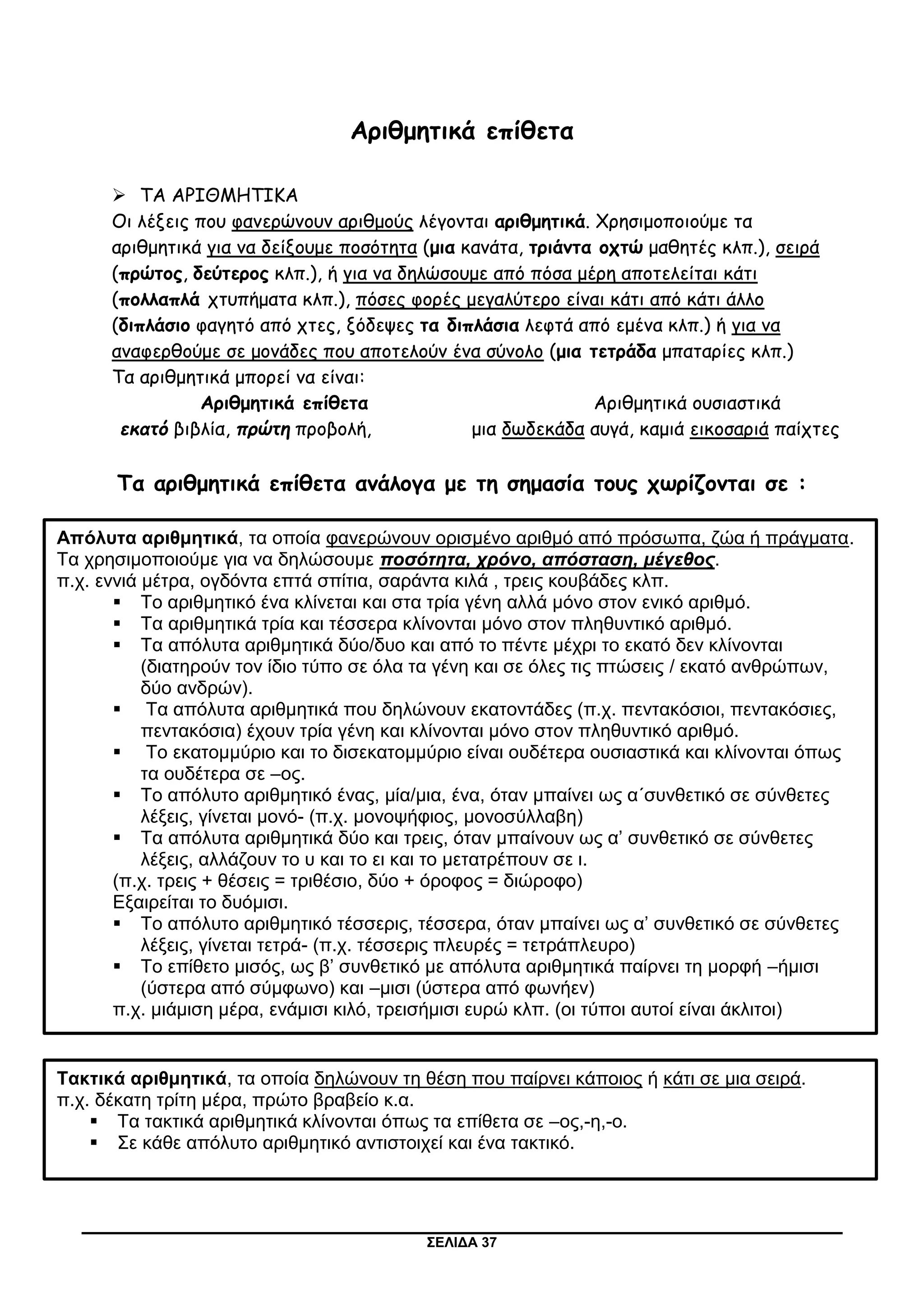 ΣΕΛΙΔΑ 37
Αριθμητικά επίθετα
 ΤΑ ΑΡΙΘΜΗΤΙΚΑ
Οι λέξεις που φανερώνουν αριθμούς λέγονται αριθμητικά. Χρησιμοποιούμε τα
αριθμητικά για να δείξουμε ποσότητα (μια κανάτα, τριάντα οχτώ μαθητές κλπ.), σειρά
(πρώτος, δεύτερος κλπ.), ή για να δηλώσουμε από πόσα μέρη αποτελείται κάτι
(πολλαπλά χτυπήματα κλπ.), πόσες φορές μεγαλύτερο είναι κάτι από κάτι άλλο
(διπλάσιο φαγητό από χτες, ξόδεψες τα διπλάσια λεφτά από εμένα κλπ.) ή για να
αναφερθούμε σε μονάδες που αποτελούν ένα σύνολο (μια τετράδα μπαταρίες κλπ.)
Τα αριθμητικά μπορεί να είναι:
Αριθμητικά επίθετα Αριθμητικά ουσιαστικά
εκατό βιβλία, πρώτη προβολή, μια δωδεκάδα αυγά, καμιά εικοσαριά παίχτες
Τα αριθμητικά επίθετα ανάλογα με τη σημασία τους χωρίζονται σε :
Απόλυτα αριθμητικά, τα οποία φανερώνουν ορισμένο αριθμό από πρόσωπα, ζώα ή πράγματα.
Τα χρησιμοποιούμε για να δηλώσουμε ποσότητα, χρόνο, απόσταση, μέγεθος.
π.χ. εννιά μέτρα, ογδόντα επτά σπίτια, σαράντα κιλά , τρεις κουβάδες κλπ.
 Το αριθμητικό ένα κλίνεται και στα τρία γένη αλλά μόνο στον ενικό αριθμό.
 Τα αριθμητικά τρία και τέσσερα κλίνονται μόνο στον πληθυντικό αριθμό.
 Τα απόλυτα αριθμητικά δύο/δυο και από το πέντε μέχρι το εκατό δεν κλίνονται
(διατηρούν τον ίδιο τύπο σε όλα τα γένη και σε όλες τις πτώσεις / εκατό ανθρώπων,
δύο ανδρών).
 Τα απόλυτα αριθμητικά που δηλώνουν εκατοντάδες (π.χ. πεντακόσιοι, πεντακόσιες,
πεντακόσια) έχουν τρία γένη και κλίνονται μόνο στον πληθυντικό αριθμό.
 Το εκατομμύριο και το δισεκατομμύριο είναι ουδέτερα ουσιαστικά και κλίνονται όπως
τα ουδέτερα σε –ος.
 Το απόλυτο αριθμητικό ένας, μία/μια, ένα, όταν μπαίνει ως α΄συνθετικό σε σύνθετες
λέξεις, γίνεται μονό- (π.χ. μονοψήφιος, μονοσύλλαβη)
 Τα απόλυτα αριθμητικά δύο και τρεις, όταν μπαίνουν ως α’ συνθετικό σε σύνθετες
λέξεις, αλλάζουν το υ και το ει και το μετατρέπουν σε ι.
(π.χ. τρεις + θέσεις = τριθέσιο, δύο + όροφος = διώροφο)
Εξαιρείται το δυόμισι.
 Το απόλυτο αριθμητικό τέσσερις, τέσσερα, όταν μπαίνει ως α’ συνθετικό σε σύνθετες
λέξεις, γίνεται τετρά- (π.χ. τέσσερις πλευρές = τετράπλευρο)
 Το επίθετο μισός, ως β’ συνθετικό με απόλυτα αριθμητικά παίρνει τη μορφή –ήμισι
(ύστερα από σύμφωνο) και –μισι (ύστερα από φωνήεν)
π.χ. μιάμιση μέρα, ενάμισι κιλό, τρεισήμισι ευρώ κλπ. (οι τύποι αυτοί είναι άκλιτοι)
Τακτικά αριθμητικά, τα οποία δηλώνουν τη θέση που παίρνει κάποιος ή κάτι σε μια σειρά.
π.χ. δέκατη τρίτη μέρα, πρώτο βραβείο κ.α.
 Τα τακτικά αριθμητικά κλίνονται όπως τα επίθετα σε –ος,-η,-ο.
 Σε κάθε απόλυτο αριθμητικό αντιστοιχεί και ένα τακτικό.
 