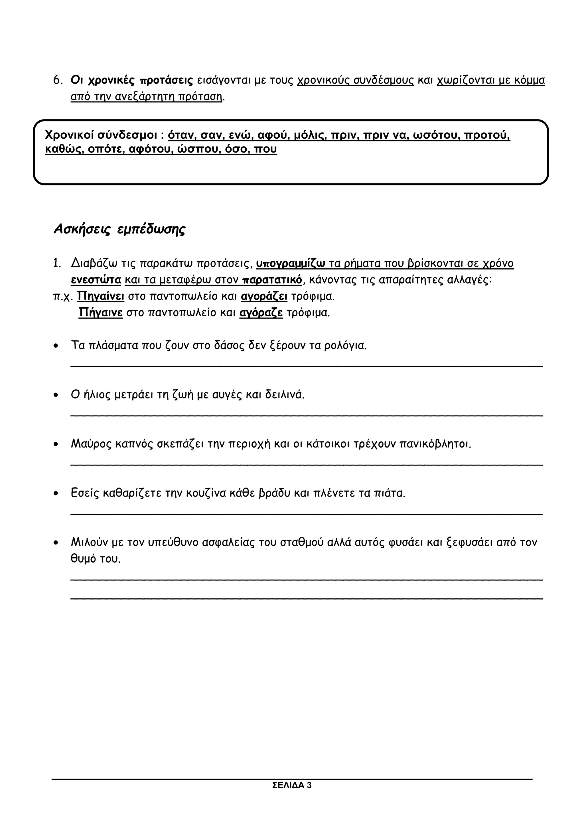 ΣΕΛΙΔΑ 3
6. Οι χρονικές προτάσεις εισάγονται με τους χρονικούς συνδέσμους και χωρίζονται με κόμμα
από την ανεξάρτητη πρόταση.
Ασκήσεις εμπέδωσης
1. Διαβάζω τις παρακάτω προτάσεις, υπογραμμίζω τα ρήματα που βρίσκονται σε χρόνο
ενεστώτα και τα μεταφέρω στον παρατατικό, κάνοντας τις απαραίτητες αλλαγές:
π.χ. Πηγαίνει στο παντοπωλείο και αγοράζει τρόφιμα.
Πήγαινε στο παντοπωλείο και αγόραζε τρόφιμα.
 Τα πλάσματα που ζουν στο δάσος δεν ξέρουν τα ρολόγια.
________________________________________________________________
 Ο ήλιος μετράει τη ζωή με αυγές και δειλινά.
________________________________________________________________
 Μαύρος καπνός σκεπάζει την περιοχή και οι κάτοικοι τρέχουν πανικόβλητοι.
________________________________________________________________
 Εσείς καθαρίζετε την κουζίνα κάθε βράδυ και πλένετε τα πιάτα.
________________________________________________________________
 Μιλούν με τον υπεύθυνο ασφαλείας του σταθμού αλλά αυτός φυσάει και ξεφυσάει από τον
θυμό του.
________________________________________________________________
________________________________________________________________
Χρονικοί σύνδεσμοι : όταν, σαν, ενώ, αφού, μόλις, πριν, πριν να, ωσότου, προτού,
καθώς, οπότε, αφότου, ώσπου, όσο, που
 