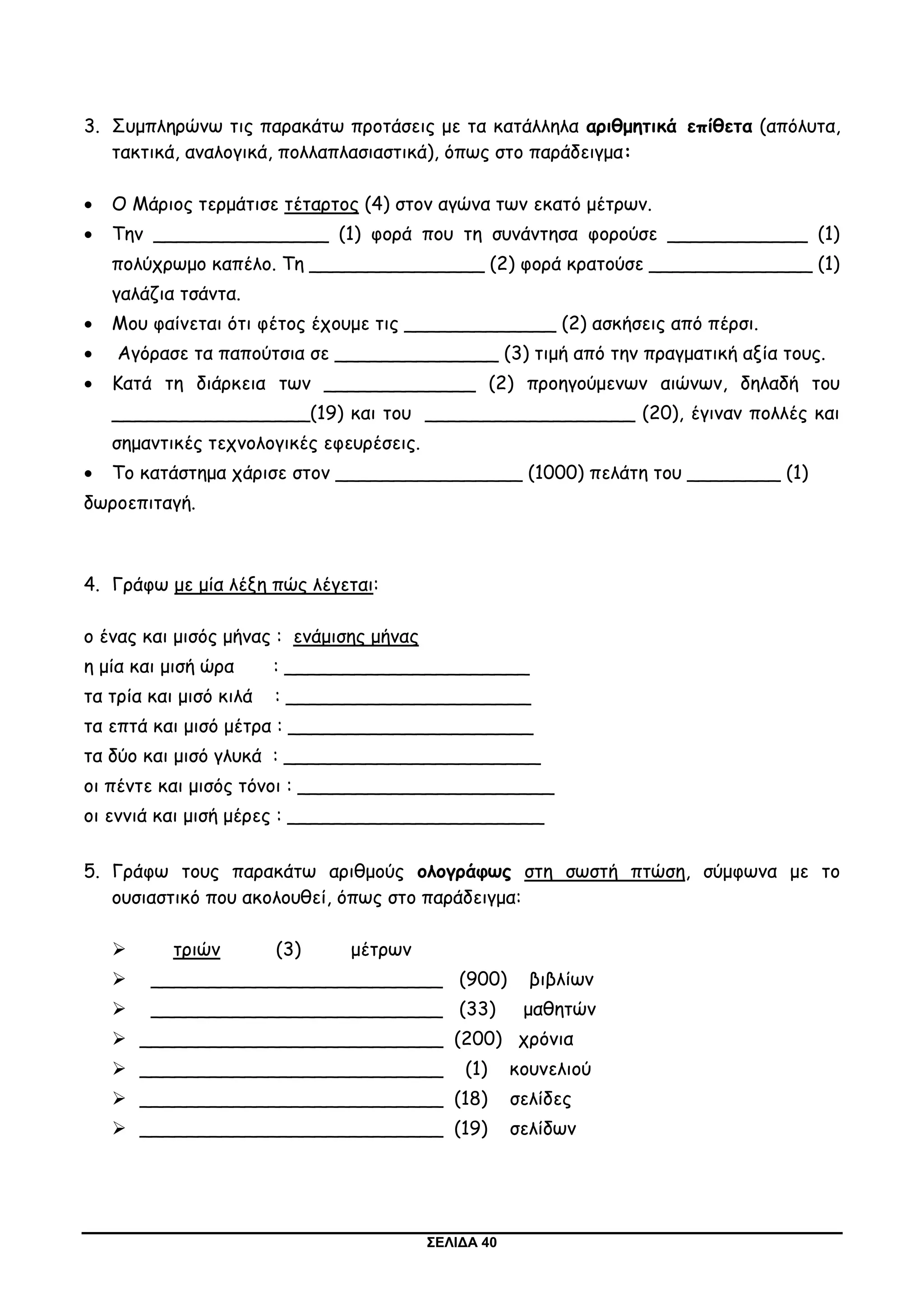 ΣΕΛΙΔΑ 40
3. Συμπληρώνω τις παρακάτω προτάσεις με τα κατάλληλα αριθμητικά επίθετα (απόλυτα,
τακτικά, αναλογικά, πολλαπλασιαστικά), όπως στο παράδειγμα:
 Ο Μάριος τερμάτισε τέταρτος (4) στον αγώνα των εκατό μέτρων.
 Την _______________ (1) φορά που τη συνάντησα φορούσε ____________ (1)
πολύχρωμο καπέλο. Τη _______________ (2) φορά κρατούσε ______________ (1)
γαλάζια τσάντα.
 Μου φαίνεται ότι φέτος έχουμε τις _____________ (2) ασκήσεις από πέρσι.
 Αγόρασε τα παπούτσια σε ______________ (3) τιμή από την πραγματική αξία τους.
 Κατά τη διάρκεια των _____________ (2) προηγούμενων αιώνων, δηλαδή του
_________________(19) και του __________________ (20), έγιναν πολλές και
σημαντικές τεχνολογικές εφευρέσεις.
 Το κατάστημα χάρισε στον ________________ (1000) πελάτη του ________ (1)
δωροεπιταγή.
4. Γράφω με μία λέξη πώς λέγεται:
ο ένας και μισός μήνας : ενάμισης μήνας
η μία και μισή ώρα : _____________________
τα τρία και μισό κιλά : _____________________
τα επτά και μισό μέτρα : _____________________
τα δύο και μισό γλυκά : ______________________
οι πέντε και μισός τόνοι : ______________________
οι εννιά και μισή μέρες : ______________________
5. Γράφω τους παρακάτω αριθμούς ολογράφως στη σωστή πτώση, σύμφωνα με το
ουσιαστικό που ακολουθεί, όπως στο παράδειγμα:
 τριών (3) μέτρων
 _________________________ (900) βιβλίων
 _________________________ (33) μαθητών
 __________________________ (200) χρόνια
 __________________________ (1) κουνελιού
 __________________________ (18) σελίδες
 __________________________ (19) σελίδων
 