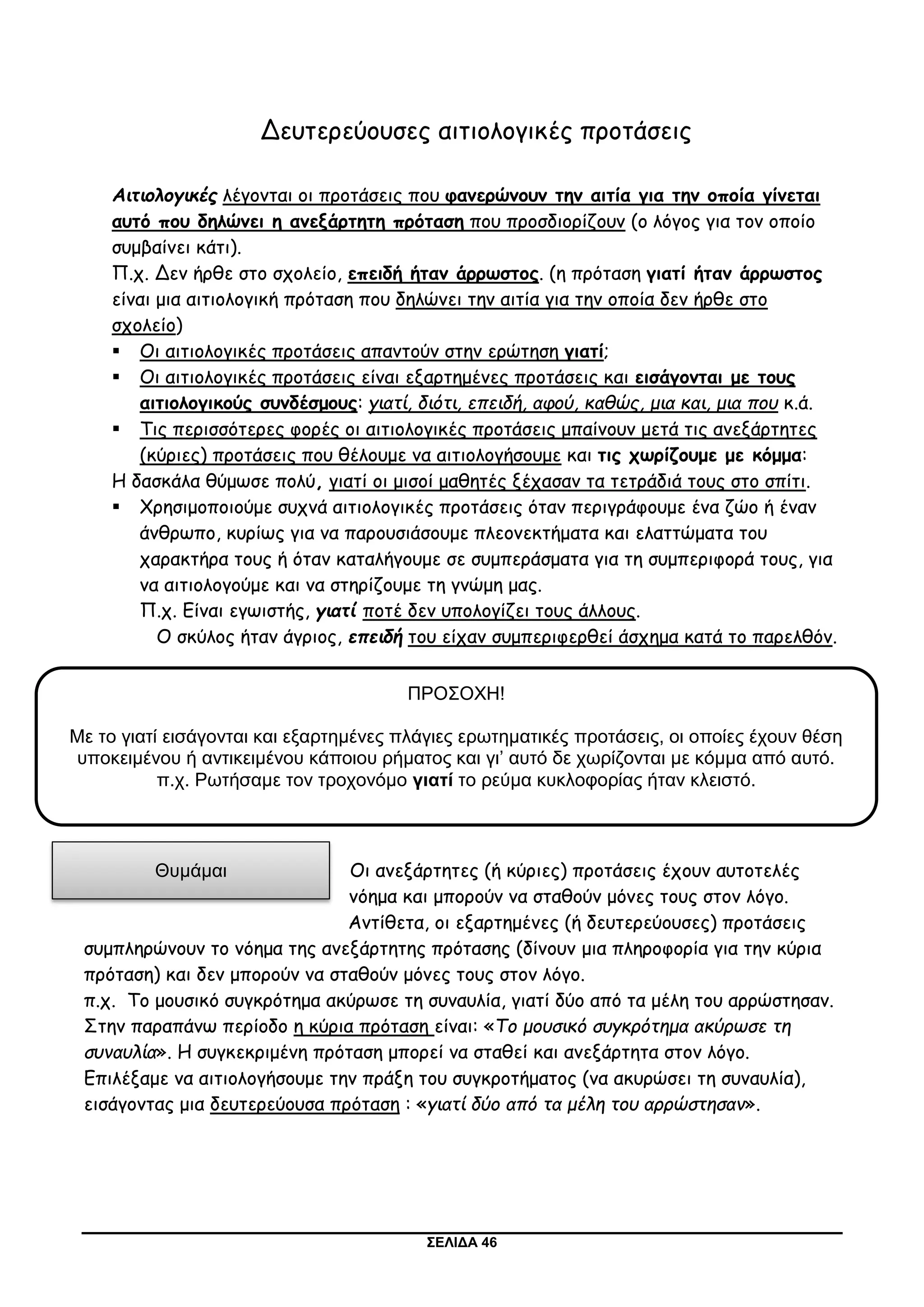 ΣΕΛΙΔΑ 46
Δευτερεύουσες αιτιολογικές προτάσεις
Αιτιολογικές λέγονται οι προτάσεις που φανερώνουν την αιτία για την οποία γίνεται
αυτό που δηλώνει η ανεξάρτητη πρόταση που προσδιορίζουν (ο λόγος για τον οποίο
συμβαίνει κάτι).
Π.χ. Δεν ήρθε στο σχολείο, επειδή ήταν άρρωστος. (η πρόταση γιατί ήταν άρρωστος
είναι μια αιτιολογική πρόταση που δηλώνει την αιτία για την οποία δεν ήρθε στο
σχολείο)
 Οι αιτιολογικές προτάσεις απαντούν στην ερώτηση γιατί;
 Οι αιτιολογικές προτάσεις είναι εξαρτημένες προτάσεις και εισάγονται με τους
αιτιολογικούς συνδέσμους: γιατί, διότι, επειδή, αφού, καθώς, μια και, μια που κ.ά.
 Τις περισσότερες φορές οι αιτιολογικές προτάσεις μπαίνουν μετά τις ανεξάρτητες
(κύριες) προτάσεις που θέλουμε να αιτιολογήσουμε και τις χωρίζουμε με κόμμα:
Η δασκάλα θύμωσε πολύ, γιατί οι μισοί μαθητές ξέχασαν τα τετράδιά τους στο σπίτι.
 Χρησιμοποιούμε συχνά αιτιολογικές προτάσεις όταν περιγράφουμε ένα ζώο ή έναν
άνθρωπο, κυρίως για να παρουσιάσουμε πλεονεκτήματα και ελαττώματα του
χαρακτήρα τους ή όταν καταλήγουμε σε συμπεράσματα για τη συμπεριφορά τους, για
να αιτιολογούμε και να στηρίζουμε τη γνώμη μας.
Π.χ. Είναι εγωιστής, γιατί ποτέ δεν υπολογίζει τους άλλους.
Ο σκύλος ήταν άγριος, επειδή του είχαν συμπεριφερθεί άσχημα κατά το παρελθόν.
Οι ανεξάρτητες (ή κύριες) προτάσεις έχουν αυτοτελές
νόημα και μπορούν να σταθούν μόνες τους στον λόγο.
Αντίθετα, οι εξαρτημένες (ή δευτερεύουσες) προτάσεις
συμπληρώνουν το νόημα της ανεξάρτητης πρότασης (δίνουν μια πληροφορία για την κύρια
πρόταση) και δεν μπορούν να σταθούν μόνες τους στον λόγο.
π.χ. Το μουσικό συγκρότημα ακύρωσε τη συναυλία, γιατί δύο από τα μέλη του αρρώστησαν.
Στην παραπάνω περίοδο η κύρια πρόταση είναι: «Το μουσικό συγκρότημα ακύρωσε τη
συναυλία». Η συγκεκριμένη πρόταση μπορεί να σταθεί και ανεξάρτητα στον λόγο.
Επιλέξαμε να αιτιολογήσουμε την πράξη του συγκροτήματος (να ακυρώσει τη συναυλία),
εισάγοντας μια δευτερεύουσα πρόταση : «γιατί δύο από τα μέλη του αρρώστησαν».
ΠΡΟΣΟΧΗ!
Με το γιατί εισάγονται και εξαρτημένες πλάγιες ερωτηματικές προτάσεις, οι οποίες έχουν θέση
υποκειμένου ή αντικειμένου κάποιου ρήματος και γι’ αυτό δε χωρίζονται με κόμμα από αυτό.
π.χ. Ρωτήσαμε τον τροχονόμο γιατί το ρεύμα κυκλοφορίας ήταν κλειστό.
Θυμάμαι
 