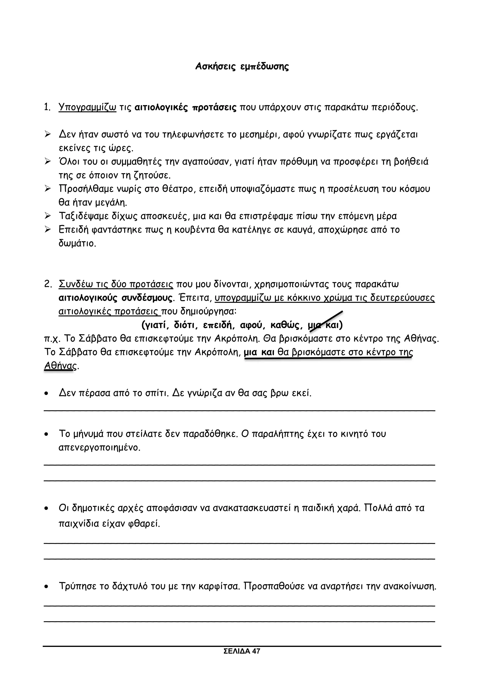ΣΕΛΙΔΑ 47
Ασκήσεις εμπέδωσης
1. Υπογραμμίζω τις αιτιολογικές προτάσεις που υπάρχουν στις παρακάτω περιόδους.
 Δεν ήταν σωστό να του τηλεφωνήσετε το μεσημέρι, αφού γνωρίζατε πως εργάζεται
εκείνες τις ώρες.
 Όλοι του οι συμμαθητές την αγαπούσαν, γιατί ήταν πρόθυμη να προσφέρει τη βοήθειά
της σε όποιον τη ζητούσε.
 Προσήλθαμε νωρίς στο θέατρο, επειδή υποψιαζόμαστε πως η προσέλευση του κόσμου
θα ήταν μεγάλη.
 Ταξιδέψαμε δίχως αποσκευές, μια και θα επιστρέφαμε πίσω την επόμενη μέρα
 Επειδή φαντάστηκε πως η κουβέντα θα κατέληγε σε καυγά, αποχώρησε από το
δωμάτιο.
2. Συνδέω τις δύο προτάσεις που μου δίνονται, χρησιμοποιώντας τους παρακάτω
αιτιολογικούς συνδέσμους. Έπειτα, υπογραμμίζω με κόκκινο χρώμα τις δευτερεύουσες
αιτιολογικές προτάσεις που δημιούργησα:
(γιατί, διότι, επειδή, αφού, καθώς, μια και)
π.χ. Το Σάββατο θα επισκεφτούμε την Ακρόπολη. Θα βρισκόμαστε στο κέντρο της Αθήνας.
Το Σάββατο θα επισκεφτούμε την Ακρόπολη, μια και θα βρισκόμαστε στο κέντρο της
Αθήνας.
 Δεν πέρασα από το σπίτι. Δε γνώριζα αν θα σας βρω εκεί.
________________________________________________________________
 Το μήνυμά που στείλατε δεν παραδόθηκε. Ο παραλήπτης έχει το κινητό του
απενεργοποιημένο.
________________________________________________________________
________________________________________________________________
 Οι δημοτικές αρχές αποφάσισαν να ανακατασκευαστεί η παιδική χαρά. Πολλά από τα
παιχνίδια είχαν φθαρεί.
________________________________________________________________
________________________________________________________________
 Τρύπησε το δάχτυλό του με την καρφίτσα. Προσπαθούσε να αναρτήσει την ανακοίνωση.
________________________________________________________________
________________________________________________________________
 