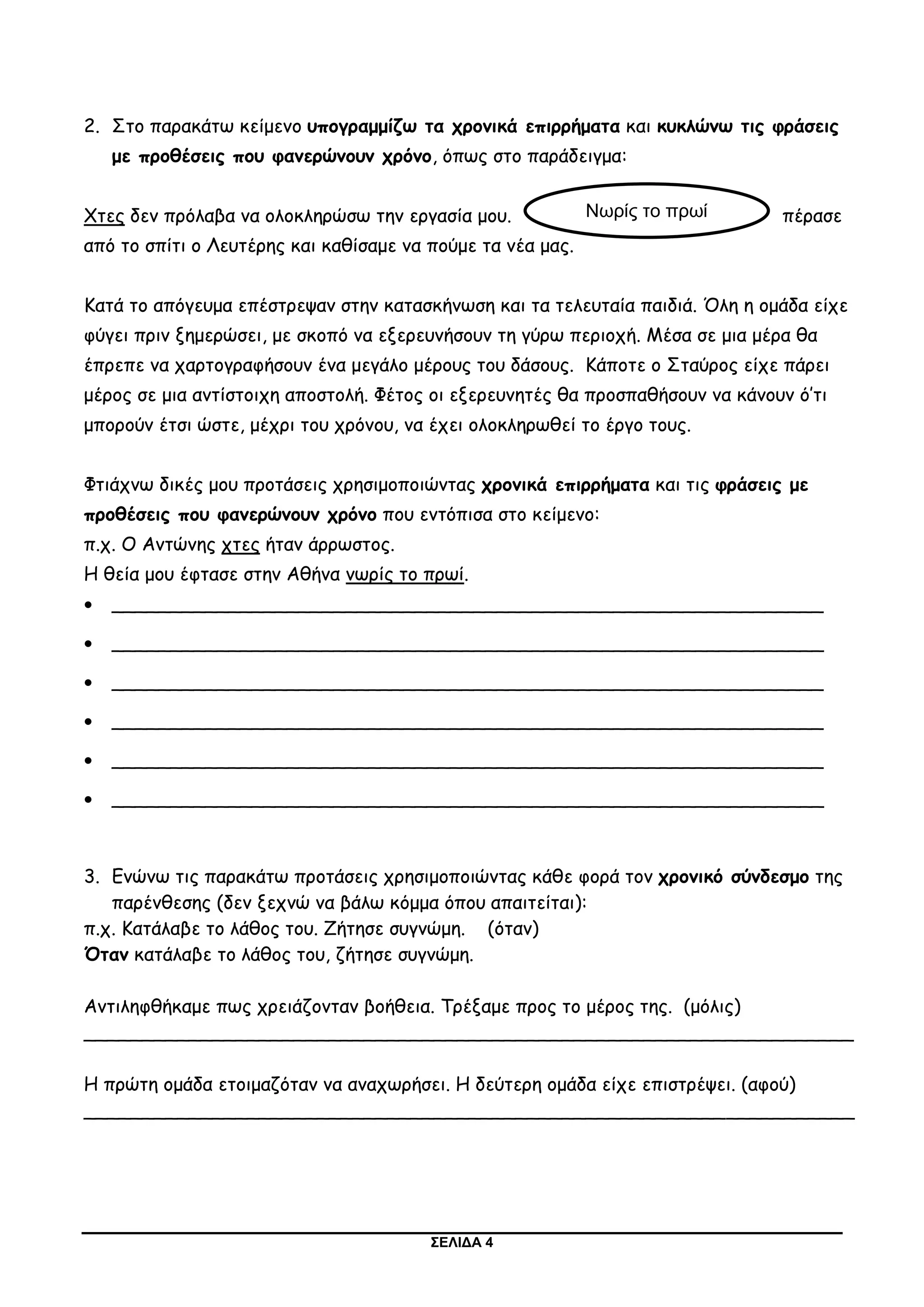 ΣΕΛΙΔΑ 4
2. Στο παρακάτω κείμενο υπογραμμίζω τα χρονικά επιρρήματα και κυκλώνω τις φράσεις
με προθέσεις που φανερώνουν χρόνο, όπως στο παράδειγμα:
Χτες δεν πρόλαβα να ολοκληρώσω την εργασία μου. πέρασε
από το σπίτι ο Λευτέρης και καθίσαμε να πούμε τα νέα μας.
Κατά το απόγευμα επέστρεψαν στην κατασκήνωση και τα τελευταία παιδιά. Όλη η ομάδα είχε
φύγει πριν ξημερώσει, με σκοπό να εξερευνήσουν τη γύρω περιοχή. Μέσα σε μια μέρα θα
έπρεπε να χαρτογραφήσουν ένα μεγάλο μέρους του δάσους. Κάποτε ο Σταύρος είχε πάρει
μέρος σε μια αντίστοιχη αποστολή. Φέτος οι εξερευνητές θα προσπαθήσουν να κάνουν ό’τι
μπορούν έτσι ώστε, μέχρι του χρόνου, να έχει ολοκληρωθεί το έργο τους.
Φτιάχνω δικές μου προτάσεις χρησιμοποιώντας χρονικά επιρρήματα και τις φράσεις με
προθέσεις που φανερώνουν χρόνο που εντόπισα στο κείμενο:
π.χ. Ο Αντώνης χτες ήταν άρρωστος.
Η θεία μου έφτασε στην Αθήνα νωρίς το πρωί.
 _____________________________________________________________
 _____________________________________________________________
 _____________________________________________________________
 _____________________________________________________________
 _____________________________________________________________
 _____________________________________________________________
3. Ενώνω τις παρακάτω προτάσεις χρησιμοποιώντας κάθε φορά τον χρονικό σύνδεσμο της
παρένθεσης (δεν ξεχνώ να βάλω κόμμα όπου απαιτείται):
π.χ. Κατάλαβε το λάθος του. Ζήτησε συγνώμη. (όταν)
Όταν κατάλαβε το λάθος του, ζήτησε συγνώμη.
Αντιληφθήκαμε πως χρειάζονταν βοήθεια. Τρέξαμε προς το μέρος της. (μόλις)
__________________________________________________________________
Η πρώτη ομάδα ετοιμαζόταν να αναχωρήσει. Η δεύτερη ομάδα είχε επιστρέψει. (αφού)
__________________________________________________________________
Νωρίς το πρωί
 