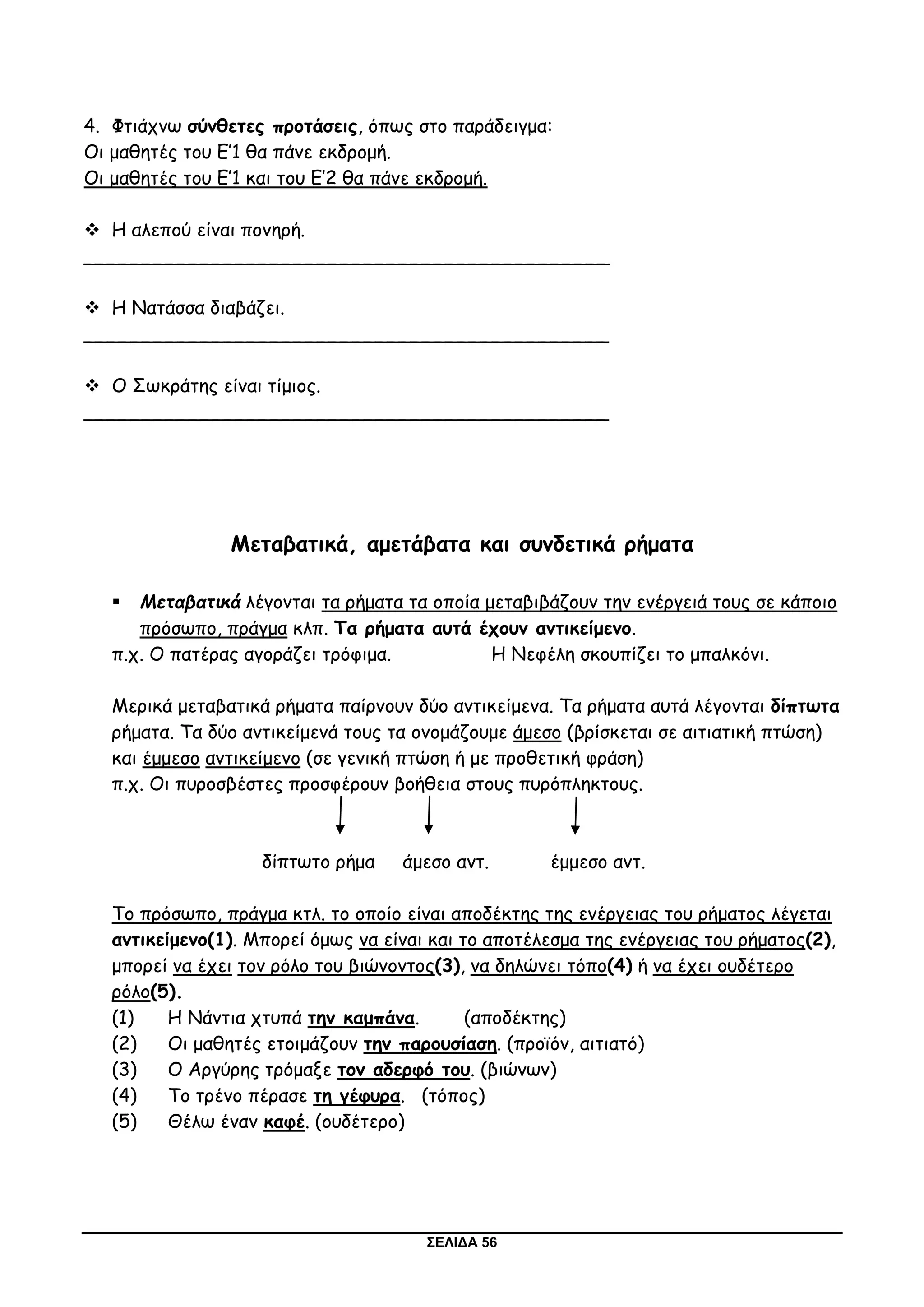 ΣΕΛΙΔΑ 56
4. Φτιάχνω σύνθετες προτάσεις, όπως στο παράδειγμα:
Οι μαθητές του Ε’1 θα πάνε εκδρομή.
Οι μαθητές του Ε’1 και του Ε’2 θα πάνε εκδρομή.
 Η αλεπού είναι πονηρή.
_____________________________________________
 Η Νατάσσα διαβάζει.
_____________________________________________
 Ο Σωκράτης είναι τίμιος.
_____________________________________________
Μεταβατικά, αμετάβατα και συνδετικά ρήματα
 Μεταβατικά λέγονται τα ρήματα τα οποία μεταβιβάζουν την ενέργειά τους σε κάποιο
πρόσωπο, πράγμα κλπ. Τα ρήματα αυτά έχουν αντικείμενο.
π.χ. Ο πατέρας αγοράζει τρόφιμα. Η Νεφέλη σκουπίζει το μπαλκόνι.
Μερικά μεταβατικά ρήματα παίρνουν δύο αντικείμενα. Τα ρήματα αυτά λέγονται δίπτωτα
ρήματα. Τα δύο αντικείμενά τους τα ονομάζουμε άμεσο (βρίσκεται σε αιτιατική πτώση)
και έμμεσο αντικείμενο (σε γενική πτώση ή με προθετική φράση)
π.χ. Οι πυροσβέστες προσφέρουν βοήθεια στους πυρόπληκτους.
δίπτωτο ρήμα άμεσο αντ. έμμεσο αντ.
Το πρόσωπο, πράγμα κτλ. το οποίο είναι αποδέκτης της ενέργειας του ρήματος λέγεται
αντικείμενο(1). Μπορεί όμως να είναι και το αποτέλεσμα της ενέργειας του ρήματος(2),
μπορεί να έχει τον ρόλο του βιώνοντος(3), να δηλώνει τόπο(4) ή να έχει ουδέτερο
ρόλο(5).
(1) Η Νάντια χτυπά την καμπάνα. (αποδέκτης)
(2) Οι μαθητές ετοιμάζουν την παρουσίαση. (προϊόν, αιτιατό)
(3) Ο Αργύρης τρόμαξε τον αδερφό του. (βιώνων)
(4) Το τρένο πέρασε τη γέφυρα. (τόπος)
(5) Θέλω έναν καφέ. (ουδέτερο)
 