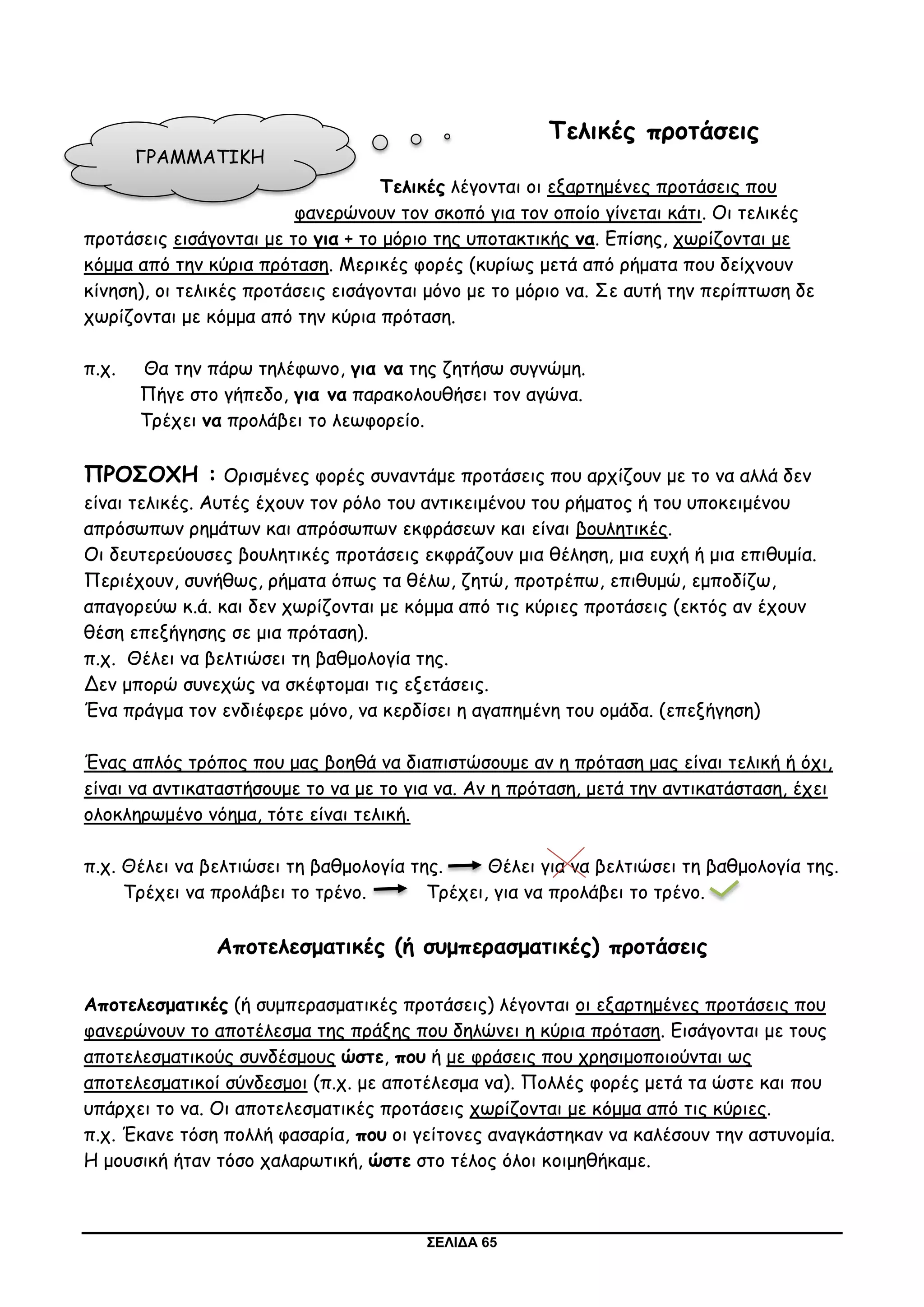 ΣΕΛΙΔΑ 65
Τελικές προτάσεις
Τελικές λέγονται οι εξαρτημένες προτάσεις που
φανερώνουν τον σκοπό για τον οποίο γίνεται κάτι. Οι τελικές
προτάσεις εισάγονται με το για + το μόριο της υποτακτικής να. Επίσης, χωρίζονται με
κόμμα από την κύρια πρόταση. Μερικές φορές (κυρίως μετά από ρήματα που δείχνουν
κίνηση), οι τελικές προτάσεις εισάγονται μόνο με το μόριο να. Σε αυτή την περίπτωση δε
χωρίζονται με κόμμα από την κύρια πρόταση.
π.χ. Θα την πάρω τηλέφωνο, για να της ζητήσω συγνώμη.
Πήγε στο γήπεδο, για να παρακολουθήσει τον αγώνα.
Τρέχει να προλάβει το λεωφορείο.
ΠΡΟΣΟΧΗ : Ορισμένες φορές συναντάμε προτάσεις που αρχίζουν με το να αλλά δεν
είναι τελικές. Αυτές έχουν τον ρόλο του αντικειμένου του ρήματος ή του υποκειμένου
απρόσωπων ρημάτων και απρόσωπων εκφράσεων και είναι βουλητικές.
Οι δευτερεύουσες βουλητικές προτάσεις εκφράζουν μια θέληση, μια ευχή ή μια επιθυμία.
Περιέχουν, συνήθως, ρήματα όπως τα θέλω, ζητώ, προτρέπω, επιθυμώ, εμποδίζω,
απαγορεύω κ.ά. και δεν χωρίζονται με κόμμα από τις κύριες προτάσεις (εκτός αν έχουν
θέση επεξήγησης σε μια πρόταση).
π.χ. Θέλει να βελτιώσει τη βαθμολογία της.
Δεν μπορώ συνεχώς να σκέφτομαι τις εξετάσεις.
Ένα πράγμα τον ενδιέφερε μόνο, να κερδίσει η αγαπημένη του ομάδα. (επεξήγηση)
Ένας απλός τρόπος που μας βοηθά να διαπιστώσουμε αν η πρόταση μας είναι τελική ή όχι,
είναι να αντικαταστήσουμε το να με το για να. Αν η πρόταση, μετά την αντικατάσταση, έχει
ολοκληρωμένο νόημα, τότε είναι τελική.
π.χ. Θέλει να βελτιώσει τη βαθμολογία της. Θέλει για να βελτιώσει τη βαθμολογία της.
Τρέχει να προλάβει το τρένο. Τρέχει, για να προλάβει το τρένο.
Αποτελεσματικές (ή συμπερασματικές) προτάσεις
Αποτελεσματικές (ή συμπερασματικές προτάσεις) λέγονται οι εξαρτημένες προτάσεις που
φανερώνουν το αποτέλεσμα της πράξης που δηλώνει η κύρια πρόταση. Εισάγονται με τους
αποτελεσματικούς συνδέσμους ώστε, που ή με φράσεις που χρησιμοποιούνται ως
αποτελεσματικοί σύνδεσμοι (π.χ. με αποτέλεσμα να). Πολλές φορές μετά τα ώστε και που
υπάρχει το να. Οι αποτελεσματικές προτάσεις χωρίζονται με κόμμα από τις κύριες.
π.χ. Έκανε τόση πολλή φασαρία, που οι γείτονες αναγκάστηκαν να καλέσουν την αστυνομία.
Η μουσική ήταν τόσο χαλαρωτική, ώστε στο τέλος όλοι κοιμηθήκαμε.
ΓΡΑΜΜΑΤΙΚΗ
 