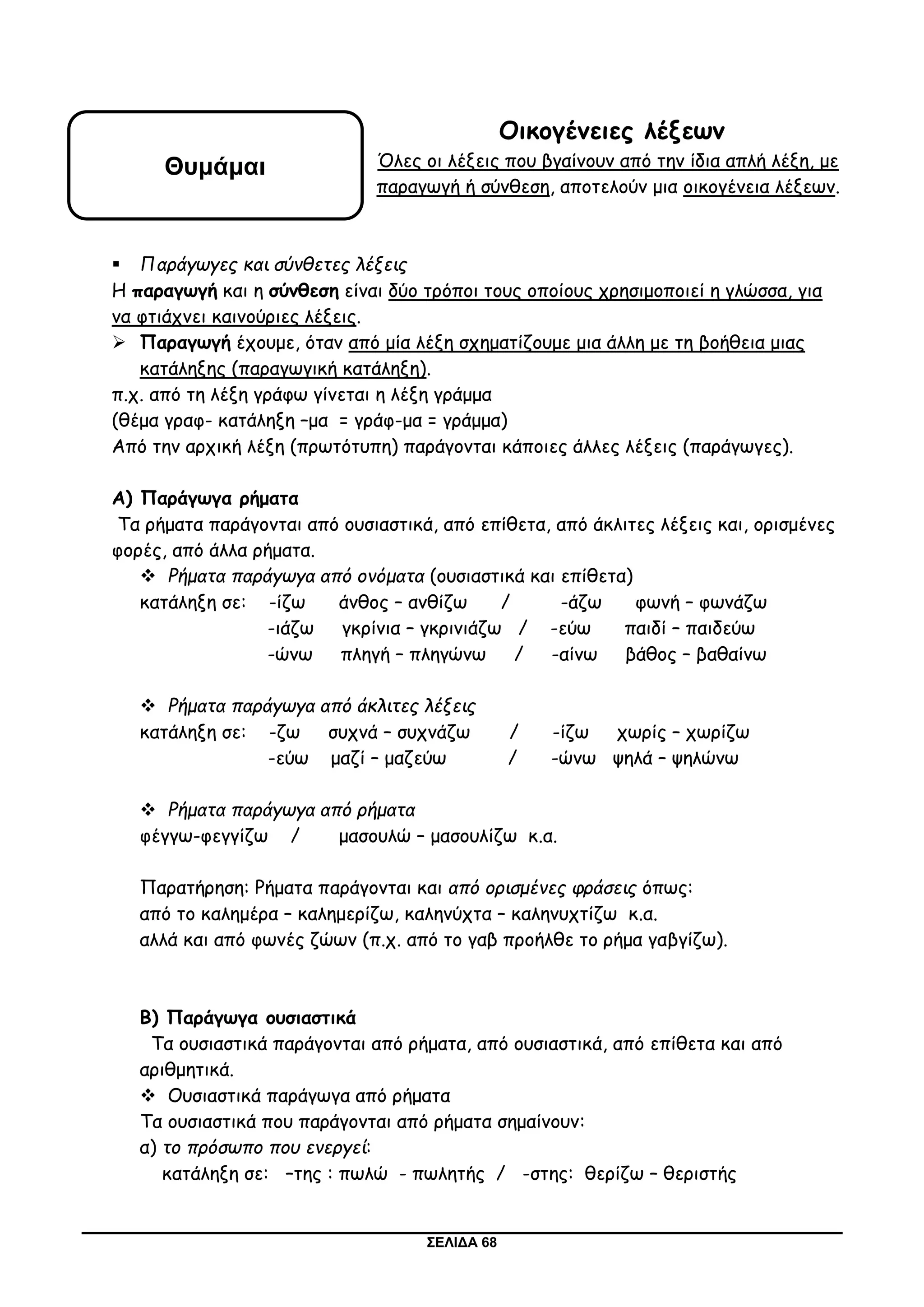 ΣΕΛΙΔΑ 68
Οικογένειες λέξεων
Όλες οι λέξεις που βγαίνουν από την ίδια απλή λέξη, με
παραγωγή ή σύνθεση, αποτελούν μια οικογένεια λέξεων.
 Παράγωγες και σύνθετες λέξεις
Η παραγωγή και η σύνθεση είναι δύο τρόποι τους οποίους χρησιμοποιεί η γλώσσα, για
να φτιάχνει καινούριες λέξεις.
 Παραγωγή έχουμε, όταν από μία λέξη σχηματίζουμε μια άλλη με τη βοήθεια μιας
κατάληξης (παραγωγική κατάληξη).
π.χ. από τη λέξη γράφω γίνεται η λέξη γράμμα
(θέμα γραφ- κατάληξη –μα = γράφ-μα = γράμμα)
Από την αρχική λέξη (πρωτότυπη) παράγονται κάποιες άλλες λέξεις (παράγωγες).
Α) Παράγωγα ρήματα
Τα ρήματα παράγονται από ουσιαστικά, από επίθετα, από άκλιτες λέξεις και, ορισμένες
φορές, από άλλα ρήματα.
 Ρήματα παράγωγα από ονόματα (ουσιαστικά και επίθετα)
κατάληξη σε: -ίζω άνθος – ανθίζω / -άζω φωνή – φωνάζω
-ιάζω γκρίνια – γκρινιάζω / -εύω παιδί – παιδεύω
-ώνω πληγή – πληγώνω / -αίνω βάθος – βαθαίνω
 Ρήματα παράγωγα από άκλιτες λέξεις
κατάληξη σε: -ζω συχνά – συχνάζω / -ίζω χωρίς – χωρίζω
-εύω μαζί – μαζεύω / -ώνω ψηλά – ψηλώνω
 Ρήματα παράγωγα από ρήματα
φέγγω-φεγγίζω / μασουλώ – μασουλίζω κ.α.
Παρατήρηση: Ρήματα παράγονται και από ορισμένες φράσεις όπως:
από το καλημέρα – καλημερίζω, καληνύχτα – καληνυχτίζω κ.α.
αλλά και από φωνές ζώων (π.χ. από το γαβ προήλθε το ρήμα γαβγίζω).
Β) Παράγωγα ουσιαστικά
Τα ουσιαστικά παράγονται από ρήματα, από ουσιαστικά, από επίθετα και από
αριθμητικά.
 Ουσιαστικά παράγωγα από ρήματα
Τα ουσιαστικά που παράγονται από ρήματα σημαίνουν:
α) το πρόσωπο που ενεργεί:
κατάληξη σε: –της : πωλώ - πωλητής / -στης: θερίζω – θεριστής
Θυμάμαι
 