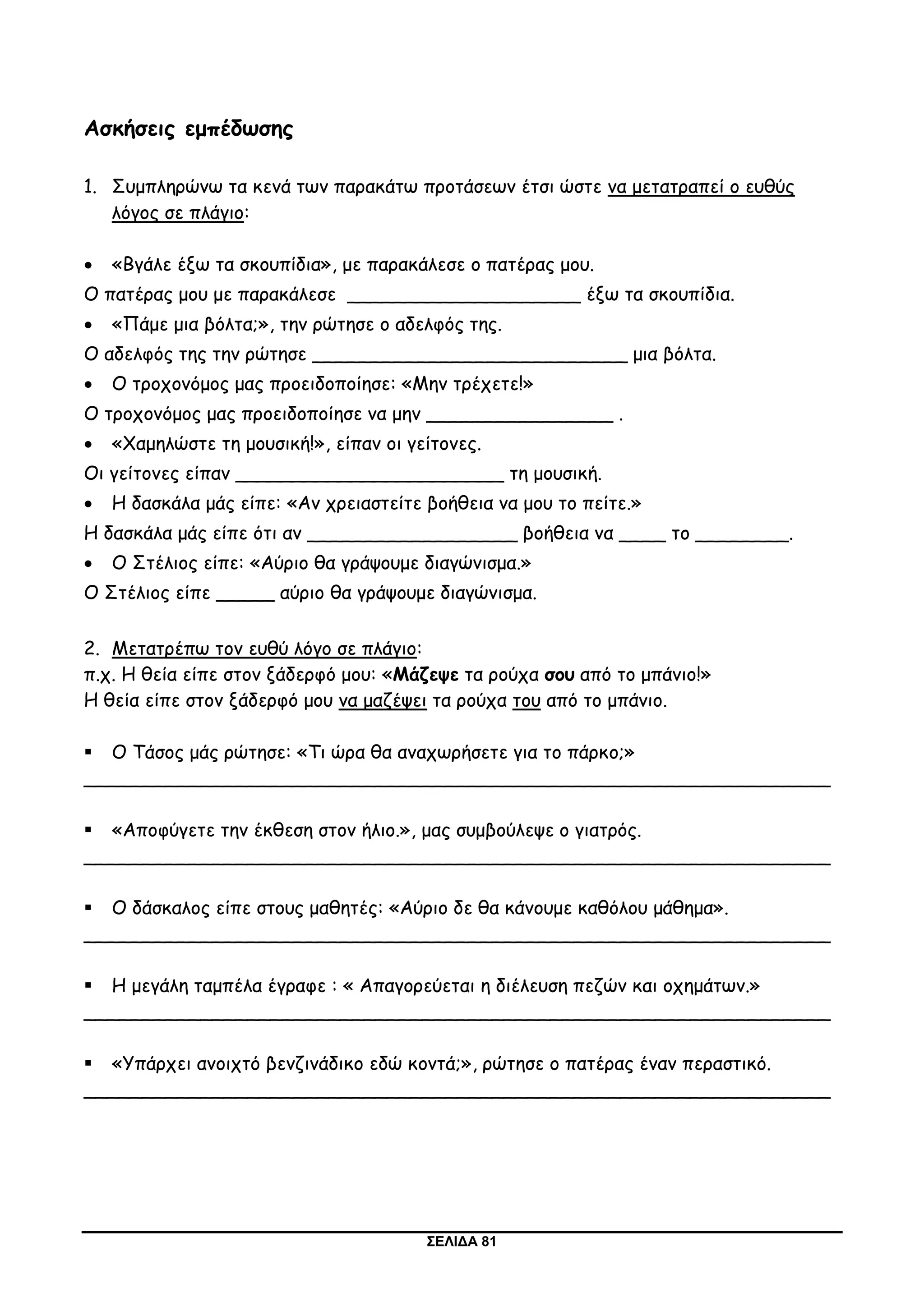 ΣΕΛΙΔΑ 81
Ασκήσεις εμπέδωσης
1. Συμπληρώνω τα κενά των παρακάτω προτάσεων έτσι ώστε να μετατραπεί ο ευθύς
λόγος σε πλάγιο:
 «Βγάλε έξω τα σκουπίδια», με παρακάλεσε ο πατέρας μου.
Ο πατέρας μου με παρακάλεσε ____________________ έξω τα σκουπίδια.
 «Πάμε μια βόλτα;», την ρώτησε ο αδελφός της.
Ο αδελφός της την ρώτησε ___________________________ μια βόλτα.
 Ο τροχονόμος μας προειδοποίησε: «Μην τρέχετε!»
Ο τροχονόμος μας προειδοποίησε να μην ________________ .
 «Χαμηλώστε τη μουσική!», είπαν οι γείτονες.
Οι γείτονες είπαν _______________________ τη μουσική.
 Η δασκάλα μάς είπε: «Αν χρειαστείτε βοήθεια να μου το πείτε.»
Η δασκάλα μάς είπε ότι αν __________________ βοήθεια να ____ το ________.
 Ο Στέλιος είπε: «Αύριο θα γράψουμε διαγώνισμα.»
Ο Στέλιος είπε _____ αύριο θα γράψουμε διαγώνισμα.
2. Μετατρέπω τον ευθύ λόγο σε πλάγιο:
π.χ. Η θεία είπε στον ξάδερφό μου: «Μάζεψε τα ρούχα σου από το μπάνιο!»
Η θεία είπε στον ξάδερφό μου να μαζέψει τα ρούχα του από το μπάνιο.
 Ο Τάσος μάς ρώτησε: «Τι ώρα θα αναχωρήσετε για το πάρκο;»
________________________________________________________________
 «Αποφύγετε την έκθεση στον ήλιο.», μας συμβούλεψε ο γιατρός.
________________________________________________________________
 Ο δάσκαλος είπε στους μαθητές: «Αύριο δε θα κάνουμε καθόλου μάθημα».
________________________________________________________________
 Η μεγάλη ταμπέλα έγραφε : « Απαγορεύεται η διέλευση πεζών και οχημάτων.»
________________________________________________________________
 «Υπάρχει ανοιχτό βενζινάδικο εδώ κοντά;», ρώτησε ο πατέρας έναν περαστικό.
________________________________________________________________
 