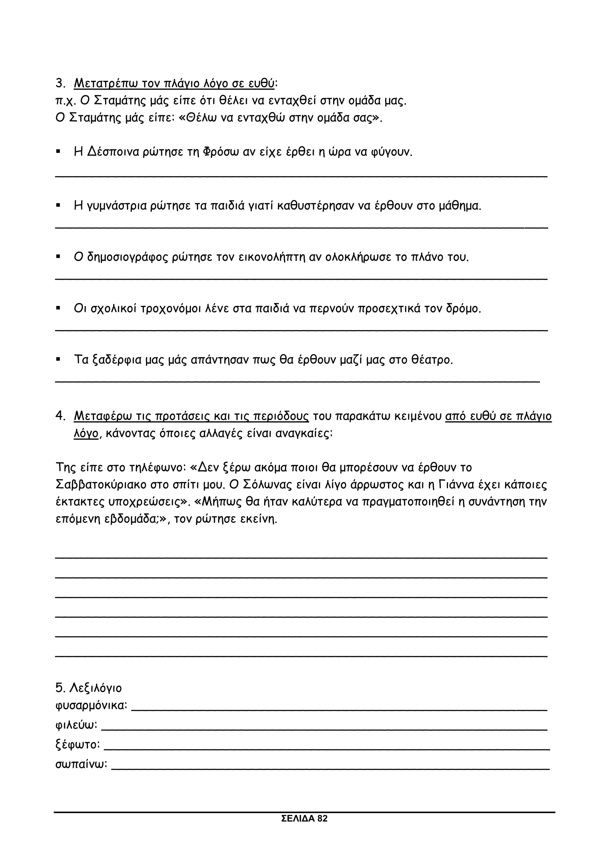 ΣΕΛΙΔΑ 82
3. Μετατρέπω τον πλάγιο λόγο σε ευθύ:
π.χ. Ο Σταμάτης μάς είπε ότι θέλει να ενταχθεί στην ομάδα μας.
Ο Σταμάτης μάς είπε: «Θέλω να ενταχθώ στην ομάδα σας».
 Η Δέσποινα ρώτησε τη Φρόσω αν είχε έρθει η ώρα να φύγουν.
________________________________________________________________
 Η γυμνάστρια ρώτησε τα παιδιά γιατί καθυστέρησαν να έρθουν στο μάθημα.
________________________________________________________________
 Ο δημοσιογράφος ρώτησε τον εικονολήπτη αν ολοκλήρωσε το πλάνο του.
________________________________________________________________
 Οι σχολικοί τροχονόμοι λένε στα παιδιά να περνούν προσεχτικά τον δρόμο.
________________________________________________________________
 Τα ξαδέρφια μας μάς απάντησαν πως θα έρθουν μαζί μας στο θέατρο.
_______________________________________________________________
4. Μεταφέρω τις προτάσεις και τις περιόδους του παρακάτω κειμένου από ευθύ σε πλάγιο
λόγο, κάνοντας όποιες αλλαγές είναι αναγκαίες:
Της είπε στο τηλέφωνο: «Δεν ξέρω ακόμα ποιοι θα μπορέσουν να έρθουν το
Σαββατοκύριακο στο σπίτι μου. Ο Σόλωνας είναι λίγο άρρωστος και η Γιάννα έχει κάποιες
έκτακτες υποχρεώσεις». «Μήπως θα ήταν καλύτερα να πραγματοποιηθεί η συνάντηση την
επόμενη εβδομάδα;», τον ρώτησε εκείνη.
________________________________________________________________
________________________________________________________________
________________________________________________________________
________________________________________________________________
________________________________________________________________
________________________________________________________________
5. Λεξιλόγιο
φυσαρμόνικα: ______________________________________________________
φιλεύω: __________________________________________________________
ξέφωτο: __________________________________________________________
σωπαίνω: _________________________________________________________
 