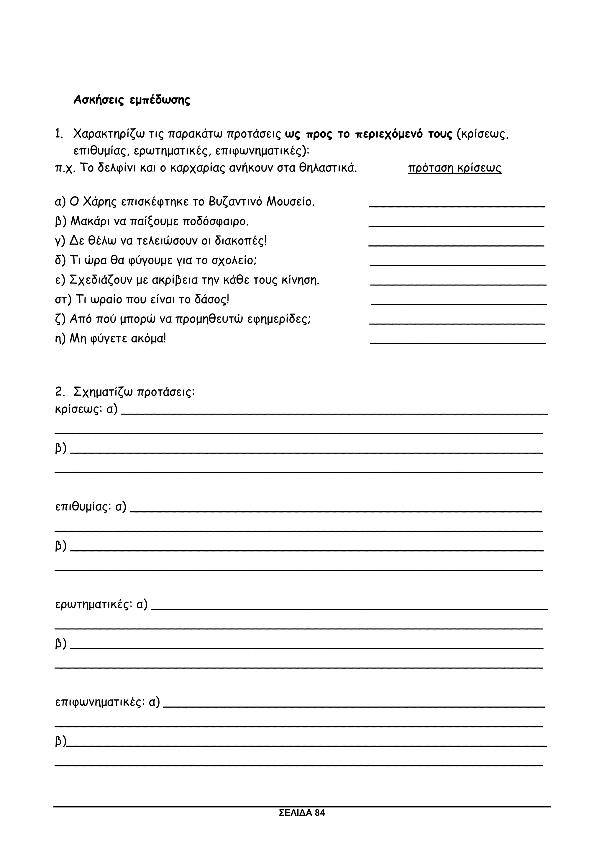 ΣΕΛΙΔΑ 84
Ασκήσεις εμπέδωσης
1. Χαρακτηρίζω τις παρακάτω προτάσεις ως προς το περιεχόμενό τους (κρίσεως,
επιθυμίας, ερωτηματικές, επιφωνηματικές):
π.χ. Το δελφίνι και ο καρχαρίας ανήκουν στα θηλαστικά. πρόταση κρίσεως
α) Ο Χάρης επισκέφτηκε το Βυζαντινό Μουσείο. _______________________
β) Μακάρι να παίξουμε ποδόσφαιρο. _______________________
γ) Δε θέλω να τελειώσουν οι διακοπές! _______________________
δ) Τι ώρα θα φύγουμε για το σχολείο; _______________________
ε) Σχεδιάζουν με ακρίβεια την κάθε τους κίνηση. _______________________
στ) Τι ωραίο που είναι το δάσος! _______________________
ζ) Από πού μπορώ να προμηθευτώ εφημερίδες; _______________________
η) Μη φύγετε ακόμα! _______________________
2. Σχηματίζω προτάσεις:
κρίσεως: α) ________________________________________________________
________________________________________________________________
β) ______________________________________________________________
________________________________________________________________
επιθυμίας: α) ______________________________________________________
________________________________________________________________
β) ______________________________________________________________
________________________________________________________________
ερωτηματικές: α) ____________________________________________________
________________________________________________________________
β) ______________________________________________________________
________________________________________________________________
επιφωνηματικές: α) __________________________________________________
________________________________________________________________
β)_______________________________________________________________
________________________________________________________________
 