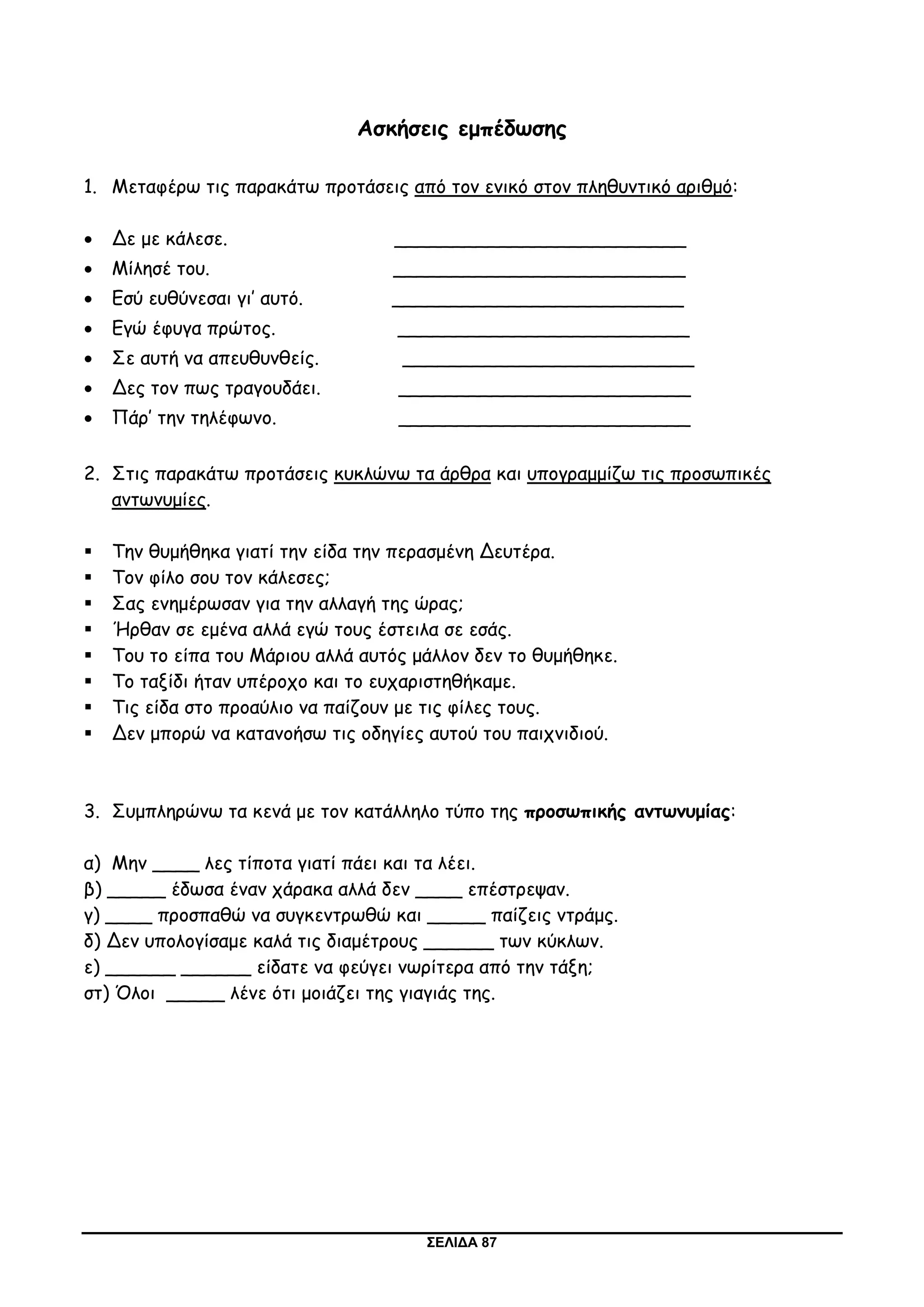 ΣΕΛΙΔΑ 87
Ασκήσεις εμπέδωσης
1. Μεταφέρω τις παρακάτω προτάσεις από τον ενικό στον πληθυντικό αριθμό:
 Δε με κάλεσε. _________________________
 Μίλησέ του. _________________________
 Εσύ ευθύνεσαι γι’ αυτό. _________________________
 Εγώ έφυγα πρώτος. _________________________
 Σε αυτή να απευθυνθείς. _________________________
 Δες τον πως τραγουδάει. _________________________
 Πάρ’ την τηλέφωνο. _________________________
2. Στις παρακάτω προτάσεις κυκλώνω τα άρθρα και υπογραμμίζω τις προσωπικές
αντωνυμίες.
 Την θυμήθηκα γιατί την είδα την περασμένη Δευτέρα.
 Τον φίλο σου τον κάλεσες;
 Σας ενημέρωσαν για την αλλαγή της ώρας;
 Ήρθαν σε εμένα αλλά εγώ τους έστειλα σε εσάς.
 Του το είπα του Μάριου αλλά αυτός μάλλον δεν το θυμήθηκε.
 Το ταξίδι ήταν υπέροχο και το ευχαριστηθήκαμε.
 Τις είδα στο προαύλιο να παίζουν με τις φίλες τους.
 Δεν μπορώ να κατανοήσω τις οδηγίες αυτού του παιχνιδιού.
3. Συμπληρώνω τα κενά με τον κατάλληλο τύπο της προσωπικής αντωνυμίας:
α) Μην ____ λες τίποτα γιατί πάει και τα λέει.
β) _____ έδωσα έναν χάρακα αλλά δεν ____ επέστρεψαν.
γ) ____ προσπαθώ να συγκεντρωθώ και _____ παίζεις ντράμς.
δ) Δεν υπολογίσαμε καλά τις διαμέτρους ______ των κύκλων.
ε) ______ ______ είδατε να φεύγει νωρίτερα από την τάξη;
στ) Όλοι _____ λένε ότι μοιάζει της γιαγιάς της.
 