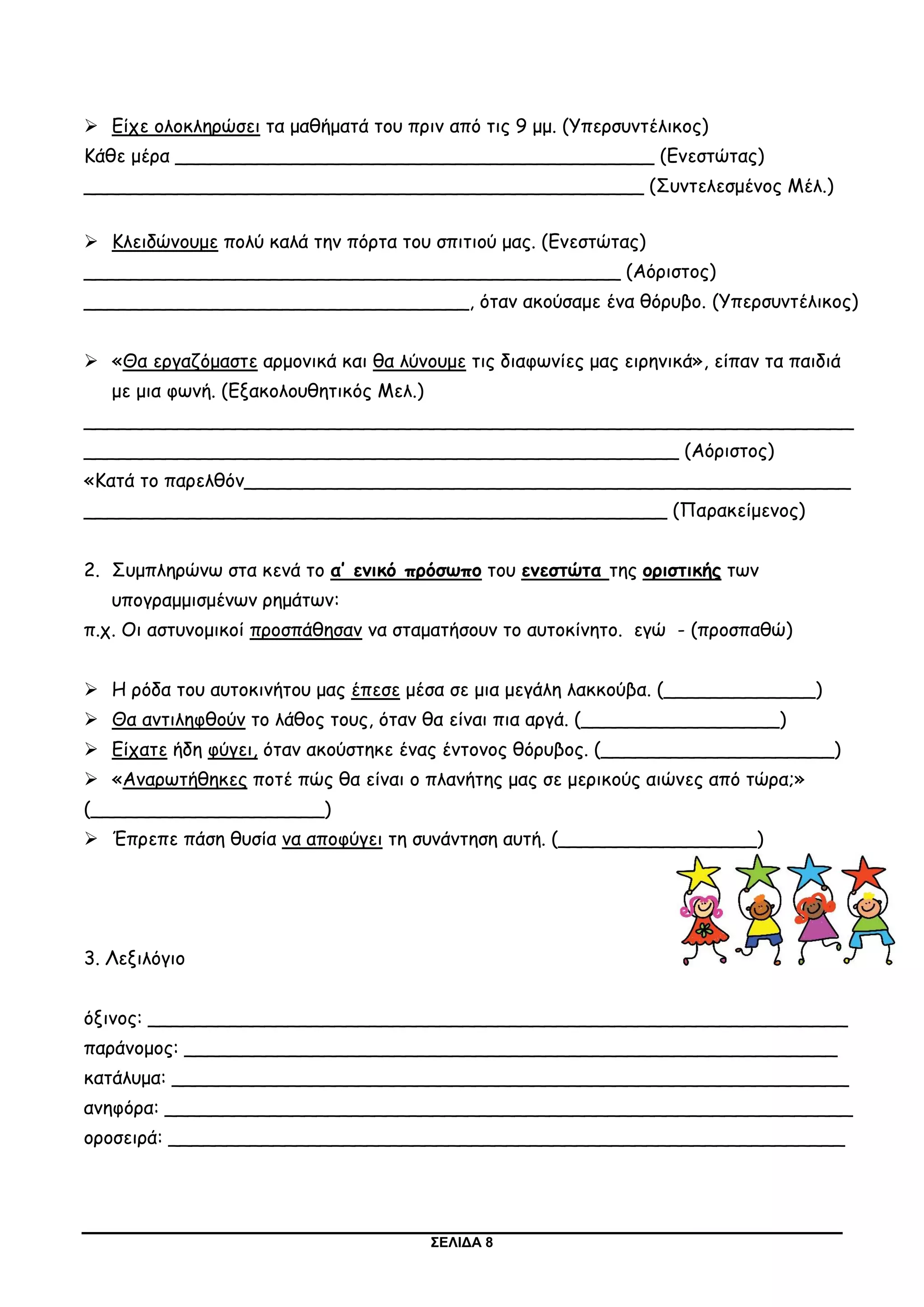ΣΕΛΙΔΑ 8
 Είχε ολοκληρώσει τα μαθήματά του πριν από τις 9 μμ. (Υπερσυντέλικος)
Κάθε μέρα _________________________________________ (Ενεστώτας)
________________________________________________ (Συντελεσμένος Μέλ.)
 Κλειδώνουμε πολύ καλά την πόρτα του σπιτιού μας. (Ενεστώτας)
______________________________________________ (Αόριστος)
_________________________________, όταν ακούσαμε ένα θόρυβο. (Υπερσυντέλικος)
 «Θα εργαζόμαστε αρμονικά και θα λύνουμε τις διαφωνίες μας ειρηνικά», είπαν τα παιδιά
με μια φωνή. (Εξακολουθητικός Μελ.)
__________________________________________________________________
___________________________________________________ (Αόριστος)
«Κατά το παρελθόν____________________________________________________
__________________________________________________ (Παρακείμενος)
2. Συμπληρώνω στα κενά το α’ ενικό πρόσωπο του ενεστώτα της οριστικής των
υπογραμμισμένων ρημάτων:
π.χ. Οι αστυνομικοί προσπάθησαν να σταματήσουν το αυτοκίνητο. εγώ - (προσπαθώ)
 Η ρόδα του αυτοκινήτου μας έπεσε μέσα σε μια μεγάλη λακκούβα. (_____________)
 Θα αντιληφθούν το λάθος τους, όταν θα είναι πια αργά. (_________________)
 Είχατε ήδη φύγει, όταν ακούστηκε ένας έντονος θόρυβος. (____________________)
 «Αναρωτήθηκες ποτέ πώς θα είναι ο πλανήτης μας σε μερικούς αιώνες από τώρα;»
(____________________)
 Έπρεπε πάση θυσία να αποφύγει τη συνάντηση αυτή. (_________________)
3. Λεξιλόγιο
όξινος: ____________________________________________________________
παράνομος: ________________________________________________________
κατάλυμα: __________________________________________________________
ανηφόρα: ___________________________________________________________
οροσειρά: __________________________________________________________
 