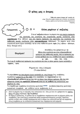 ΣΕΛΙΔΑ 13
Ο φίλος μας ο άνεμος
Ένθα ούτε μίμνειν άνεμος ούτ’ εκπλείν εά.
μτφρ: Όπου δεν φυσάει άνεμος ούτε επιτρέπει τον απόπλου
(παροιμ. φράση για αντιμετώπιση μεγάλων δυσκολιών)
Αισχύλος
Κλίση ρημάτων α’ συζυγίας
Στην α’ συζυγία ανήκουν τα ρήματα που στο πρώτο πρόσωπο
της οριστικής του ενεστώτα της ενεργητικής φωνής τονίζονται στην
παραλήγουσα (π.χ. σβήνω), ενώ στο πρώτο πρόσωπο της οριστικής του ενεστώτα της
παθητικής φωνής τονίζονται στην προπαραλήγουσα (σβήνομαι). Τα ρήματα αυτά στην
ενεργητική φωνή έχουν κατάληξη –ω και στην παθητική φωνή –ομαι. (π.χ. σβήνω – σβήνομαι,
δένω- δένομαι κλπ.).
Καταλήξεις που γράφονται με –αι
Μόνο στον ενεστώτα και στον εξακολουθητικό
μέλλοντα της παθητικής φωνής, όλα τα πρόσωπα του
ενικού αριθμού και το γ’ πληθυντικό έχουν κατάληξη –
αι : -μαι, -σαι, -ται, -νται.
Το α’ και β’ πληθυντικό πρόσωπο του ενεστώτα και όλοι οι άλλοι χρόνοι έχουν κατάληξη ε:
-ομαστε, -εστε.
Ρήματα σε –λλω (-λλομαι)
(Το ρήμα βάλλω)
Το ρήμα βάλλω και όσα ρήματα έχουν κατάληξη σε –λλω/λλομαι (π.χ. αναβάλλω,
περιβάλλω) γράφονται με δύο «λλ» στον ενεστώτα, τον παρατατικό και τον
εξακολουθητικό μέλλοντα και με ένα «λ» σε όλους τους άλλους χρόνους. Με ένα «λ»
γράφονται επίσης τα παράγωγα ουσιαστικά αλλά και τα επίθετα της οικογένειας των
ρημάτων σε –λλω.
Για παράδειγμα: συμβάλλω (ενεστώτας οριστικής) συνέβαλα (αόριστος οριστικής)
oυσιαστικό: η συμβολή και επίθετο: ο,η,το συμβολικός,-ή,-ό
Γραμματική
 Από τα ρήματα της α’ συζυγίας που τελειώνουν σε –λλω με ένα «λ» γράφονται τα: οφείλω,
θέλω και μέλει (προσοχή, όχι το μέλλω)
 Οι λέξεις:ο μέλλοντας, το μέλλον και το περιβάλλον παράγονται από τα ρήματα μέλλω και
περιβάλλω. Δεν είναι όμως ουσιαστικά αλλά ουσιαστικοποιημένες μετοχές. Κρατούν
λοιπόν τα δύο «λλ» επειδή προέρχονται από το θέμα του ενεστώτα και όχι του αορίστου,
όπως συμβαίνει με τα υπόλοιπα ουσιαστικά που παράγονται από ρήματα.
 