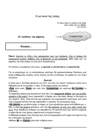 ΣΕΛΙΔΑ 20
Η γειτονιά της πόλης
Οι πόλεις έπρεπε να χτίζονται στην εξοχή,
όπου ο αέρας είναι πιο καθαρός.
Henri Monnier
Οι εγκλίσεις του ρήματος
Ρήματα λέγονται οι λέξεις που φανερώνουν πως ένα πρόσωπο, ζώο ή πράγμα (το
υποκείμενο) ενεργεί, παθαίνει κάτι ή βρίσκεται σε μία κατάσταση. Κάθε ρήμα έχει τις
σημασίες του (που μπορεί να είναι μία ή περισσότερες).
Οι εγκλίσεις του ρήματος είναι τρεις: η οριστική, η υποτακτική και η προστακτική.
Για να μπορέσουμε να τις κατανοήσουμε καλύτερα, θα χρησιμοποιήσουμε διαλόγους μιας
απλής καθημερινής ιστορίας, στους οποίους και θα εντοπίσουμε την χρήση και των τριών
εγκλίσεων.
Οριστική
Ο φίλος μας ο Λευτέρης βρίσκεται στο σπίτι του όταν τον παίρνει τηλέφωνο η φίλη του η
Αθανασία για να τον ρωτήσει τι κάνει. Ο Λευτέρης λοιπόν της απαντά:
«Είμαι πολύ καλά. Έφαγα πριν από λίγο, ξεκουράστηκα και αργότερα θα ξεκινήσω το
διάβασμα».
Τα παραπάνω ρήματα μας φανερώνουν πως κάτι είναι πραγματικό-βέβαιο, κάτι που συνέβη,
συμβαίνει ή θα συμβεί, όπως παρουσιάζει τη δράση του ο Λευτέρης. Μπορεί ο Λευτέρης να
λέει ψέματα; Ίσως. Αλλά αυτό δε μας απασχολεί στη συγκεκριμένη περίπτωση, γιατί αυτή
είναι η πραγματικότητα που μας παρουσιάζει ο ομιλητής. Ας συνεχίσουμε όμως…
«Θα πήγαινα και μια βόλτα μέχρι το πάρκο, αν είχα περισσότερο χρόνο στη διάθεσή μου…»
Εδώ το ρήμα θα πήγαινα φανερώνει κάτι που θα μπορούσε να είχε γίνει αλλά, τελικά, δεν
έγινε. Είναι δηλαδή μια επιθυμία του παρελθόντος. (Η οριστική αυτή έχει πάντοτε μπροστά
το μόριο θα και είναι χρόνου παρατατικού ή υπερσυντέλικου)
Η Αθανασία αναφέρει στον Λευτέρη πως είναι στεναχωρημένη γιατί έχασε την κασετίνα της
και ο Λευτέρης της απαντά:
«Μάλλον θα την ξέχασες κάτω από το θρανίο σου.»
ΓΡΑΜΜΑΤΙΚΗ
Θυμάμαι…
 
