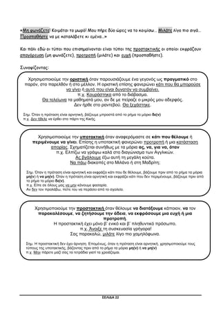 ΣΕΛΙΔΑ 22
«Μη φωνάζετε! Κοιμάται το μωρό! Μου πήρε δύο ώρες να το κοιμίσω… Μιλάτε λίγο πιο σιγά…
Προσπαθήστε να με καταλάβετε κι εμένα…»
Και πάλι εδώ οι τύποι που επισημαίνονται είναι τύποι της προστακτικής οι οποίοι εκφράζουν
απαγόρευση (μη φωνάζετε), προτροπή (μιλάτε) και ευχή (προσπαθήστε).
Συνοψίζοντας:
Χρησιμοποιούμε την οριστική όταν παρουσιάζουμε ένα γεγονός ως πραγματικό στο
παρόν, στο παρελθόν ή στο μέλλον. Η οριστική επίσης φανερώνει κάτι που θα μπορούσε
να γίνει ή αυτό που είναι δυνατόν να συμβαίνει.
π.χ. Κουράστηκα από το διάβασμα.
Θα τελείωνα τα μαθηματά μου, αν δε με πείραζε ο μικρός μου αδερφός.
Δεν ήρθε στο ραντεβού. Θα ξεχάστηκε.
Σημ. Όταν η πρόταση είναι αρνητική, βάζουμε μπροστά από το ρήμα το μόριο δε(ν)
π.χ. Δεν ήθελε να έρθει στο πάρτι της Κικής.
Χρησιμοποιούμε την υποτακτική όταν αναφερόμαστε σε κάτι που θέλουμε ή
περιμένουμε να γίνει. Επίσης η υποτακτική φανερώνει προτροπή ή μια κατάσταση
απορίας. Σχηματίζεται συνήθως με τα μόρια ας, να, για να, όταν
π.χ. Ελπίζω να γράψω καλά στο διαγώνισμα των Αγγλικών.
Ας βγάλουμε έξω αυτή τη μεγάλη κούτα.
Να πάω διακοπές στο Μιλάνο ή στη Μαδρίτη;
Σημ. Όταν η πρόταση είναι αρνητική και εκφράζει κάτι που δε θέλουμε, βάζουμε πριν από το ρήμα τα μόρια
μη(ν) ή να μη(ν). Όταν η πρόταση είναι αρνητική και εκφράζει κάτι που δεν περιμένουμε, βάζουμε πριν από
το ρήμα το μόριο δε(ν).
π.χ. Είπε σε όλους μας να μην κάνουμε φασαρία.
Αν δεν τον προλάβω, πείτε του να περάσει από το σχολείο.
Χρησιμοποιούμε την προστακτική όταν θέλουμε να διατάξουμε κάποιον, να τον
παρακαλέσουμε, να ζητήσουμε την άδεια, να εκφράσουμε μια ευχή ή μια
προτροπή.
Η προστακτική έχει μόνο β’ ενικό και β’ πληθυντικό πρόσωπο.
π.χ. Άνοιξε τη συσκευασία γρήγορα!
Σας παρακαλώ, μιλάτε λίγο πιο χαμηλόφωνα.
Σημ. Η προστακτική δεν έχει άρνηση. Επομένως, όταν η πρόταση είναι αρνητική, χρησιμοποιούμε τους
τύπους της υποτακτικής, βάζοντας πριν από το ρήμα τα μόρια μη(ν) ή να μη(ν)
π.χ. Μην πάρετε μαζί σας τα τετράδια γιατί τα χρειάζομαι.
 