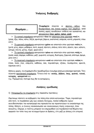 ΣΕΛΙΔΑ 35
Υπόγειες διαδρομές
Επιρρήματα λέγονται οι άκλιτες λέξεις που
διευκρινίζουν την έννοια κυρίως των ρημάτων, αλλά
πολλές φορές συνοδεύουν επίθετα και ουσιαστικά, και
φανερώνουν τόπο, χρόνο, τρόπο, ποσό.
 Τα τοπικά επιρρήματα φανερώνουν τόπο και απαντούν στην ερώτηση «πού;».
(μέσα, έξω, πάνω, κάτω, δεξιά, αριστερά, βόρεια, ανατολικά, ανάμεσα, κοντά, μπροστά, πίσω
κλπ.)
 Τα χρονικά επιρρήματα φανερώνουν χρόνο και απαντούν στην ερώτηση «πότε;».
(μετά, χτες, αύριο, μεθαύριο, ποτέ, συχνά, πάντοτε, σπάνια, πότε πότε, άλλοτε, πριν, κάποτε,
ύστερα, έπειτα, φέτος, πέρσι, αργά κλπ.)
 Τα τροπικά επιρρήματα φανερώνουν τρόπο και απαντούν στην ερώτηση «πώς;».
(καλά, κακά, άσχημα, καθόλου, μαζί, χωριστά, ευτυχώς, δυστυχώς, ξαφνικά, απότομα, ήρεμα,
μόνο κλπ.)
 Τα ποσοτικά επιρρήματα φανερώνουν ποσό και απαντούν στην ερώτηση «πόσο;».
(τόσο, πολύ, λίγο, ελάχιστα, καθόλου, όσο, περισσότερο, εξίσου, τουλάχιστον, αρκετά,
κάμποσο κλπ.)
Κάποιες φορές, τα επιρρήματα δεν προσδιορίζουν ένα ρήμα αλλά μια ολόκληρη πρόταση. Τότε
λέγονται προτασιακά επιρρήματα. Τέτοια είναι τα : απλώς, βέβαια, ίσως, φυσικά, τελικά,
ευτυχώς, πραγματικά κ.α.
π.χ. Πραγματικά, πίστεψα πως θα τα καταφέρεις.
Ασκήσεις εμπέδωσης
1) Υπογραμμίζω τα επιρρήματα στις παρακάτω προτάσεις:
Οφείλουμε πάντοτε να σεβόμαστε την πόλη στην οποία κατοικούμε. Τώρα, περισσότερο
από ποτέ, το περιβάλλον μάς έχει ανάγκη. Ευτυχώς, πολλοί άνθρωποι έχουν
συνειδητοποιήσει την καταστροφή που προκαλείται και προστατεύουν το οικοσύστημα της
πόλης. Κάποτε, οι έννοιες «ανακύκλωση» και «ανανεώσιμες πηγές ενέργειας», ήταν
άγνωστες. Σήμερα, οι πολίτες μπορούν να ενημερωθούν για περιβαλλοντικά θέματα που
αφορούν τον τόπο τους και να συμμετέχουν σε δράσεις, είτε μαζί με άλλους είτε ατομικά.
Θυμάμαι…
 