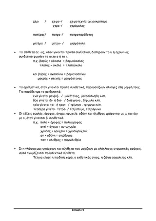 ΣΕΛΙΔΑ 74
χέρι / χειρο-/ χειροτεχνία, χειροκρότημα
χερο-/ χερόμυλος
πατέρας/ πατρο-/ πατροπαράδοτος
μητέρα / μητρο- / μητρόπολη
 Τα επίθετα σε –υς, όταν γίνονται πρώτα συνθετικά, διατηρούν το υ ή έχουν ως
συνδετικό φωνήεν το ιο,το ο ή το ι.
π.χ. βαρύς + κόκαλα = βαρυκόκαλος
πλατύς + σκάλα = πλατύσκαλο
και βαρύς + ανασαίνω = βαριανασαίνω
μακρύς + στενός = μακρόστενος
 Τα αριθμητικά, όταν γίνονται πρώτα συνθετικά, παρουσιάζουν αλλαγές στη μορφή τους.
Για παράδειγμα το αριθμητικό:
ένα γίνεται μον(ο)- / μονότονος, μονοσύλλαβη κλπ.
δύο γίνεται δι- ή δισ- / δισέγγονο , δίφυλλο κλπ.
τρία γίνεται τρι- ή τρισ- / τρίμηνο . τριγωνο κλπ.
Τέσσερα γίνεται τετρα- / τετράτομο, τετράγωνο
 Οι λέξεις ομαλός, όροφος, όνομα, ορυχείο, οδύνη και όλεθρος γράφονται με ω και όχι
με ο, όταν γίνονται β’ συνθετικά.
π.χ. πολύ + όροφος = πολυώροφος
αντί + όνομα = αντωνυμία
χρυσός + ορυχείο = χρυσωρυχείο
αν + οδύνη = ανώδυνος
παν + όλεθρος = πανωλεθρία
 Στη γλώσσα μας υπάρχουν και σύνθετα που μοιάζουν με ολόκληρες ονοματικές φράσεις.
Αυτά ονομάζονται πολυλεκτικά σύνθετα.
Τέτοια είναι: η παιδική χαρά, ο εκδοτικός οίκος, η ζώνη ασφαλείας κλπ.
 