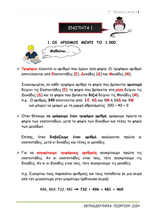 Γ ΄ Δ η μ ο τ ι κ ο ύ | 1
ΕΚΠΑΙΔΕΥΤΗΡΙΑ ΓΕΩΡΓΙΟΥ ΖΩΗ
ΕΝΟΤΗΤΑ 1
1. ΟΙ ΑΡΙΘΜΟΙ ΜΕΧΡΙ ΤΟ 1.000
 Τριψήφιοι λέγονται οι αριθμοί που έχουν τρία ψηφία. Οι τριψήφιοι αριθμοί
αποτελούνται από Εκατοντάδες (Ε), Δεκάδες (Δ) και Μονάδες (Μ).
Συγκεκριμένα, σε κάθε τριψήφιο αριθμό το ψηφίο που βρίσκεται αριστερά
δείχνει τις Εκατοντάδες (Ε), το ψηφίο που βρίσκεται στη μέση δείχνει τις
Δεκάδες (Δ) και το ψηφίο που βρίσκεται δεξιά δείχνει τις Μονάδες (Μ).
π.χ. Ο αριθμός 349 αποτελείται από: 3 Ε 4Δ και 9Μ ή 34Δ και 9Μ
και μπορεί να γραφεί με τη μορφή αθροίσματος: 300 + 40 + 9
 Όταν θέλουμε να γράψουμε έναν τριψήφιο αριθμό, γράφουμε πρώτα το
ψηφίο των εκατοντάδων, μετά το ψηφίο των δεκάδων και τέλος το ψηφίο
των μονάδων.
Επίσης, όταν διαβάζουμε έναν αριθμό, ακούγονται πρώτα οι
εκατοντάδες, μετά οι δεκάδες και τέλος οι μονάδες.
 Για να συγκρίνουμε τριψήφιους αριθμούς συγκρίνουμε πρώτα τις
εκατοντάδες. Αν οι εκατοντάδες είναι ίσες, τότε συγκρίνουμε τις
δεκάδες. Αν κι οι δεκάδες είναι ίσες, τότε συγκρίνουμε τις μονάδες.
π.χ. Συγκρίνω τους παρακάτω αριθμούς και τους τοποθετώ σε μια σειρά
από τον μεγαλύτερο στον μικρότερο (φθίνουσα σειρά):
496, 469, 732, 481 732 > 496 > 481 > 469
Μαθαίνω...
 