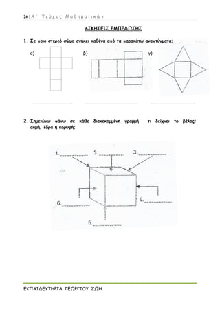 26 | Α ΄ Τ ε ύ χ ο ς Μ α θ η μ α τ ι κ ώ ν
ΕΚΠΑΙΔΕΥΤΗΡΙΑ ΓΕΩΡΓΙΟΥ ΖΩΗ
ΑΣΚΗΣΕΙΣ ΕΜΠΕΔΩΣΗΣ
1. Σε ποιο στερεό σώμα ανήκει καθένα από τα παρακάτω αναπτύγματα;
α) β) γ)
.................................... ................................................ ........................................
2. Σημειώνω πάνω σε κάθε διακεκομμένη γραμμή τι δείχνει το βέλος:
ακμή, έδρα ή κορυφή;
 