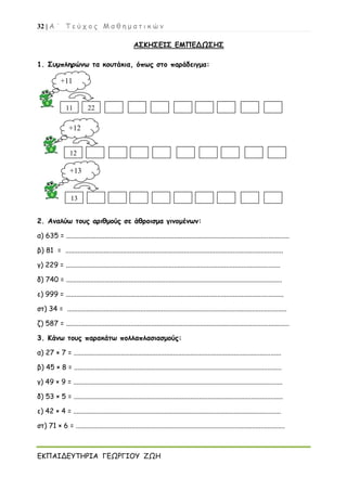 32 | Α ΄ Τ ε ύ χ ο ς Μ α θ η μ α τ ι κ ώ ν
ΕΚΠΑΙΔΕΥΤΗΡΙΑ ΓΕΩΡΓΙΟΥ ΖΩΗ
ΑΣΚΗΣΕΙΣ ΕΜΠΕΔΩΣΗΣ
1. Συμπληρώνω τα κουτάκια, όπως στο παράδειγμα:
2. Αναλύω τους αριθμούς σε άθροισμα γινομένων:
α) 635 = ................................................................................................................................
β) 81 = .............................................................................................................................
γ) 229 = ...........................................................................................................................
δ) 740 = ............................................................................................................................
ε) 999 = .............................................................................................................................
στ) 34 = ..............................................................................................................................
ζ) 587 = ................................................................................................................................
3. Κάνω τους παρακάτω πολλαπλασιασμούς:
α) 27 × 7 = .......................................................................................................................
β) 45 × 8 = .......................................................................................................................
γ) 49 × 9 = ........................................................................................................................
δ) 53 × 5 = ........................................................................................................................
ε) 42 × 4 = .......................................................................................................................
στ) 71 × 6 = ........................................................................................................................
+11
11 22
+12
12
13
+13
 