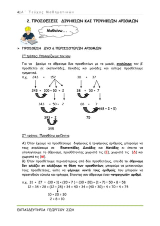 4 | Α ΄ Τ ε ύ χ ο ς Μ α θ η μ α τ ι κ ώ ν
ΕΚΠΑΙΔΕΥΤΗΡΙΑ ΓΕΩΡΓΙΟΥ ΖΩΗ
2. ΠΡΟΣΘΕΣΕΙΣ ΔΙΨΗΦΙΩΝ ΚΑΙ ΤΡΙΨΗΦΙΩΝ ΑΡΙΘΜΩΝ
 ΠΡΟΣΘΕΣΗ ΔΥΟ ή ΠΕΡΙΣΣΟΤΕΡΩΝ ΑΡΙΘΜΩΝ
1ος
τρόπος: Υπολογίζω με τον νου
Για να βρούμε το άθροισμα δυο προσθετέων με το μυαλό, αναλύουμε τον β’
προσθετέο σε εκατοντάδες, δεκάδες και μονάδες και ύστερα προσθέτουμε
τμηματικά.
π.χ. 243 + 152 38 + 37
243 + 100 + 50 + 2 38 + 30 + 7
343 + 50 + 2 68 + 7
(68 + 2 + 5)
393 + 2 75
395
2ος
τρόπος: Προσθέτω οριζόντια
Α) Όταν έχουμε να προσθέσουμε διψήφιους ή τριψήφιους αριθμούς, μπορούμε να
τους αναλύσουμε σε Εκατοντάδες, Δεκάδες και Μονάδες κι έπειτα να
υπολογίσουμε το άθροισμα, προσθέτοντας χωριστά τις (Ε), χωριστά τις (Δ) και
χωριστά τις (Μ).
Β) Όταν προσθέτουμε περισσότερους από δύο προσθετέους, επειδή το άθροισμα
δεν αλλάζει αν αλλάξουμε τη θέση των προσθετέων, μπορούμε να μετακινούμε
τους προσθετέους, ώστε να φέρουμε κοντά τους αριθμούς που μπορούν να
προστεθούν εύκολα και γρήγορα, δίνοντας σαν άθροισμα έναν «στρογγυλό» αριθμό.
π.χ. 31 + 27 = (30 + 1) + (20 + 7 ) = (30 + 20) + (1 + 7) = 50 + 8 = 58
12 + 34 + 28 = (12 + 28) + 34 = 40 + 34 = (40 + 30) + 4 = 70 + 4 = 74
10 + 20 = 30
2 + 8 = 10
Μαθαίνω...
 