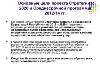 Основные цели проекта Стратегии -
2020 и Среднесрочной программы
2012-14 гг.
 Основной целью проекта Стратегии развития образования
Кыргызской Республики на 2012 – 2020 гг. является
создание условий для устойчивого развития системы
образования путем эффективного использования
внутренних и внешних ресурсов для повышения качества
предоставляемых образовательных услуг.
 Главная стратегическая цель Среднесрочной программы
развития системы образования Кыргызской Республики на
2012-2014 годы в качестве первого трехлетнего плана
реализации Стратегии развития системы образования
Кыргызской Республики на 2012-2020 годы:
 Создание базовых основ для качественного образования,
ориентированного на результат
 