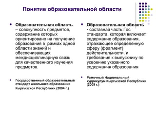 Понятие образовательной области
 Образовательная область
– совокупность предметов,
содержание которых
ориентировано на получение
образования в рамках одной
области знаний и
обеспечивающих
междисциплинарную связь
для качественного изучения
предметов.
 Государственный образовательный
стандарт школьного образования
Кыргызской Республики (2004 г.)
 Образовательная область
- составная часть Гос
стандарта, которая включает
содержание образования,
отражающее определенную
сферу (фрагмент)
действительности, и
требования к выпускнику по
усвоению указанного
содержания образования
 Рамочный Национальный
куррикулум Кыргызской Республики
(2009 г.)
 