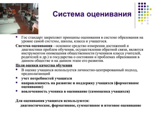 Система оценивания
 Гос стандарт закрепляет принципы оценивания в системе образования наГос стандарт закрепляет принципы оценивания в системе образования на
уровне самойуровне самой системы, школы, класса и учащегося., школы, класса и учащегося.
Система оцениванияСистема оценивания - основное средство измерения достижений и- основное средство измерения достижений и
диагностики проблем обучения, осуществления обратной связи, являетсядиагностики проблем обучения, осуществления обратной связи, является
инструментом оповещения общественности (учеников класса учителей,инструментом оповещения общественности (учеников класса учителей,
родителей и др.) и государства о состоянии и проблемах образования вродителей и др.) и государства о состоянии и проблемах образования в
данном обществе и на данном этапе его развития.данном обществе и на данном этапе его развития.
Цели оценки качества обученияЦели оценки качества обучения
 В оценке учащихся используется личностно-центрированный подход,В оценке учащихся используется личностно-центрированный подход,
предполагающийпредполагающий
 учет потребностей учащихсяучет потребностей учащихся
 направленность на развитие и поддержку учащихся (формативноенаправленность на развитие и поддержку учащихся (формативное
оценивание)оценивание)
 вовлеченность ученика в оценивание (самооценка учащихся)вовлеченность ученика в оценивание (самооценка учащихся)
Для оценивания учащихся используются:Для оценивания учащихся используются:
диагностическое, формативное, суммативное и итоговое оцениваниедиагностическое, формативное, суммативное и итоговое оценивание
 