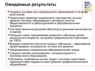 Ожидаемые результаты
Созданы условия для непрерывного образования в течение
всей жизни;
Происходит развитие социального партнерства на всех
уровнях системы образования и активное участие
общественности и работодателей в образовательном
процессе;
Система принятия решений обеспечена данными мониторинга
и оценки;
Повышен охват программами развития и обучения детей
дошкольного возраста; на уровне предшкольной подготовки –
до 100%;
Внедрен компетентностный подход к обучению – образование
ориентировано на результат на всех его уровнях;
Сформирована современная образовательная среда;
Созданы основы инклюзивного, поликультурного и
многоязычного образования;
Сближены требования рынка труда и системы подготовки,
переподготовки кадров на всех уровнях профессионального
образования;
 