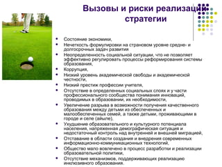 Вызовы и риски реализации
стратегии
 Состояние экономики,
 Нечеткость формулировки на страновом уровне средне- и
долгосрочных задач развития
 Неопределенность социальной ситуации, что не позволяет
эффективно регулировать процессы реформирования системы
образования,
 Коррупция,
 Низкий уровень академической свободы и академической
честности,
 Низкий престиж профессии учителя,
 Отсутствие в определенных социальных слоях и у части
профессионального сообщества понимания инноваций,
проводимых в образовании, их необходимости,
 Увеличение разрыва в возможности получения качественного
образования между детьми из обеспеченных и
малообеспеченных семей, а также детьми, проживающими в
городе и селе (айыле),
 Ухудшение образовательного и культурного потенциала
населения, напряженная демографическая ситуация и
недостаточный контроль над внутренней и внешней миграцией,
 Отставание в области создания и внедрения современных
информационно-коммуникационных технологий,
 Общество мало вовлечено в процесс разработки и реализации
образовательной политики,
 Отсутствие механизмов, поддерживающих реализацию
инклюзивного образования.
 