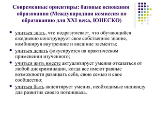 Современные ориентиры: базовые основания
образования (Международная комиссия по
образованию для XXI века, ЮНЕСКО)
 учиться знать, что подразумевает, что обучающийся
ежедневно конструирует свое собственное знание,
комбинируя внутренние и внешние элементы;
 учиться делать фокусируется на практическом
применении изученного;
 учиться жить вместе актуализирует умения отказаться от
любой дискриминации, когда все имеют равные
возможности развивать себя, свою семью и свое
сообщество;
 учиться быть акцентирует умения, необходимые индивиду
для развития своего потенциала.
 