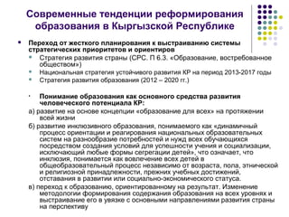 Современные тенденции реформирования
образования в Кыргызской Республике
 Переход от жесткого планирования к выстраиванию системы
стратегических приоритетов и ориентиров
 Стратегия развития страны (СРС. П 6.3. «Образование, востребованное
обществом»)
 Национальная стратегия устойчивого развития КР на период 2013-2017 годы
 Стратегия развития образования (2012 – 2020 гг.)
• Понимание образования как основного средства развития
человеческого потенциала КР:
а) развитие на основе концепции «образование для всех» на протяжении
всей жизни
б) развитие инклюзивного образования, понимаемого как «динамичный
процесс ориентации и реагирования национальных образовательных
систем на разнообразие потребностей и нужд всех обучающихся
посредством создания условий для успешности учения и социализации,
исключающий любые формы сегрегации детей», что означает, что
инклюзия, понимается как вовлечение всех детей в
общеобразовательный процесс независимо от возраста, пола, этнической
и религиозной принадлежности, прежних учебных достижений,
отставания в развитии или социально-экономического статуса.
в) переход к образованию, ориентированному на результат. Изменение
методологии формирования содержания образования на всех уровнях и
выстраивание его в увязке с основными направлениями развития страны
на перспективу
 