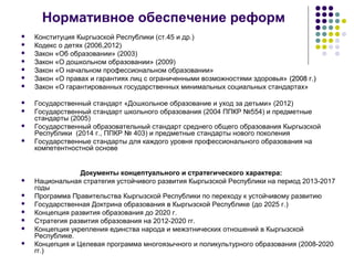 Нормативное обеспечение реформ
 Конституция Кыргызской Республики (ст.45 и др.)
 Кодекс о детях (2006,2012)
 Закон «Об образовании» (2003)
 Закон «О дошкольном образовании» (2009)
 Закон «О начальном профессиональном образовании»
 Закон «О правах и гарантиях лиц с ограниченными возможностями здоровья» (2008 г.)(2008 г.)
 Закон «О гарантированных государственных минимальных социальных стандартах»
 Государственный стандарт «Дошкольное образование и уход за детьми» (2012)
 Государственный стандарт школьного образования (2004 ППКР №554) и предметные
стандарты (2005)
 Государственный образовательный стандарт среднего общего образования Кыргызской
Республики (2014 г., ППКР № 403) и предметные стандарты нового поколения
 Государственные стандарты для каждого уровня профессионального образования на
компетентностной основе
Документы концептуального и стратегического характера:
 Национальная стратегия устойчивого развития Кыргызской Республики на период 2013-2017
годы
 Программа Правительства Кыргызской Республики по переходу к устойчивому развитию
 Государственная Доктрина образования в Кыргызской Республике (до 2025 г.)
 Концепция развития образования до 2020 г.
 Стратегия развития образования на 2012-2020 гг.
 Концепция укрепления единства народа и межэтнических отношений в Кыргызской
Республике.
 Концепция и Целевая программа многоязычного и поликультурного образования (2008-2020
гг.)
 