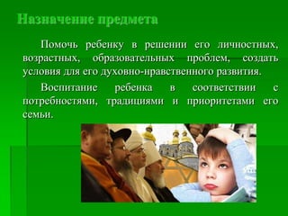 Назначение предмета
Помочь ребенку в решении его личностных,
возрастных, образовательных проблем, создать
условия для его духовно-нравственного развития.
Воспитание ребенка в соответствии с
потребностями, традициями и приоритетами его
семьи.
 