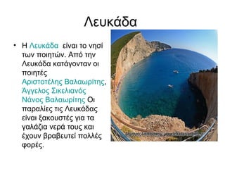 Λευκάδα
• Η Λευκάδα είναι το νησί
των ποιητών. Από την
Λευκάδα κατάγονταν οι
ποιητές
Αριστοτέλης Βαλαωρίτης,
Άγγελος Σικελιανός
Νάνος Βαλαωρίτης Οι
παραλίες τις Λευκάδας
είναι ξακουστές για τα
γαλάζια νερά τους και
έχουν βραβευτεί πολλές
φορές.
 