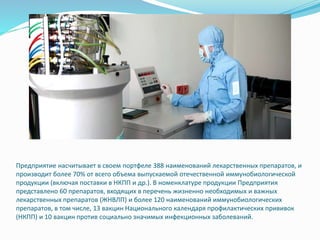 Предприятие насчитывает в своем портфеле 388 наименований лекарственных препаратов, и
производит более 70% от всего объема выпускаемой отечественной иммунобиологической
продукции (включая поставки в НКПП и др.). В номенклатуре продукции Предприятия
представлено 60 препаратов, входящих в перечень жизненно необходимых и важных
лекарственных препаратов (ЖНВЛП) и более 120 наименований иммунобиологических
препаратов, в том числе, 13 вакцин Национального календаря профилактических прививок
(НКПП) и 10 вакцин против социально значимых инфекционных заболеваний.
 