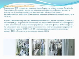 http://microgen.ru/company/filials/biomed/
Специалисты НПО «Микроген» впервые в мировой практике создали препарат бактериофаг
Энтеробактер. Он поможет при острых кишечных заболеваниях, инфекциях желчных и
мочевых путей, гнойных поражениях кожи, мозговых оболочек, при сепсисе,
внутрибольничных инфекциях. Мы планируем вывести его на потребительский рынок уже в
2016 году.
Хорошо известная всем родителям комбинированная вакцина против дифтерии, столбняка и
коклюша (АКДС) получила новый компонент для профилактики гепатита В и Hib инфекции
и стала пятивалентной. Новую вакцину разработали в Пермском филиале НПО «Микроген».
На сегодняшний день полностью готовы к клиническим испытаниям две ассоциированные
пятивалентные вакцины АКДС Геп В Hib содержащие цельноклеточную коклюшную
вакцину (БКВ) и бесклеточную коклюшную вакцину (БКВ).
 